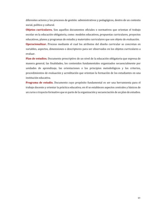 diferentes actores y los procesos de gestión: administrativos y pedagógicos, dentro de un contexto
social, político y cultural.
Objetos curriculares. Son aquellos documentos oficiales o normativos que orientan el trabajo
escolar en la educación obligatoria, como: modelos educativos, propuestas curriculares, proyectos
educativos, planes y programas de estudio y materiales curriculares que son objeto de evaluación.
Operacionalizar. Proceso mediante el cual los atributos del diseño curricular se concretan en
variables, aspectos, dimensiones o descriptores para ser observados en los objetos curriculares a
evaluar.
Plan de estudios. Documento prescriptivo de un nivel de la educación obligatoria que expresa de
manera general, las finalidades, los contenidos fundamentales organizados secuencialmente por
unidades de aprendizaje, las orientaciones o los principios metodológicos y los criterios,
procedimientos de evaluación y acreditación que orientan la formación de los estudiantes en una
institución educativa.
Programa de estudio. Documento cuyo propósito fundamental es ser una herramienta para el
trabajo docente y orientar la práctica educativa; en él se establecen aspectos centrales y básicos de
un curso o trayecto formativo que es parte de la organización y secuenciación de un plan de estudios.
85
 