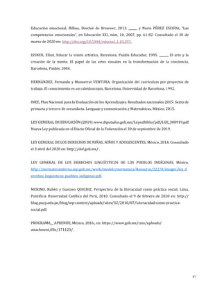 Educación emocional, Bilbao, Descleé de Brouwer, 2013. ______ y Nuria PÉREZ ESCODA, “Las
competencias emocionales”, en Educación XXI, núm. 10, 2007, pp. 61-82. Consultado el 30 de
marzo de 2020 en: http://doi.org/10.5944/educxx1.1.10.297.
EISNER, Elliot, Educar la visión artística, Barcelona, Paidós Educador, 1995. ______, El arte y la
creación de la mente. El papel de las artes visuales en la transformación de la conciencia,
Barcelona, Paidós, 2004.
HERNÁNDEZ, Fernando y Monserrat VENTURA, Organización del currículum por proyectos de
trabajo. El conocimiento es un caleidoscopio, Barcelona, Universidad de Barcelona, 1992.
INEE, Plan Nacional para la Evaluación de los Aprendizajes. Resultados nacionales 2015: Sexto de
primaria y tercero de secundaria. Lenguaje y comunicación y Matemáticas, México, 2015.
LEY GENERAL DE EDUCACIÓN (2019) www.diputados.gob.mx/LeyesBiblio/pdf/LGE_300919.pdf
Nueva Ley publicada en el Diario Oficial de la Federación el 30 de septiembre de 2019.
LEY GENERAL DE LOS DERECHOS DE NIÑAS, NIÑOS Y ADOLESCENTES, México, 2014. Consultado
el 3 abril del 2020 en: http://dof.gob.mx/ .
LEY GENERAL DE LOS DERECHOS LINGÜÍSTICOS DE LOS PUEBLOS INDÍGENAS, México,
http://normatecainterna.sep.gob.mx/work/models/normateca/Resource/222/8/images/ley_d
erechos_linguisticos_pueblos_indigenas.pdf.
MERINO, Rubén y Gustavo QUICHIZ, Perspectiva de la literacidad como práctica social, Lima,
Pontificia Universidad Católica del Perú, 2010. Consultado el 9 de febrero de 2020 en: http://
blog.pucp.edu.pe/blog/wp-content/uploads/sites/32/2010/07/Literacidad-como-practica-
social.pdf.
PROGRAMA__ APRENDE, México, 2016., en: https://www.gob.mx/cms/uploads/
attachment/file/171123/.
87
 
