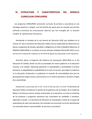 III. ESTRUCTURA Y CARACTERÍSTICAS DEL MODELO
CURRICULAR CONCUPRISE
Los programas CONCUPRISE (concreción curricular de primaria y secundaria) es una
estrategia oportuna e integral, una herramienta de apoyo para las escuelas que permita
enfrentar y minimizar las consecuencias adversas que han emergido por la situación
mundial de pandemia por Coronavirus.
Atendiendo al mandato de la Ley General de Educación (LGE) que establece en el
artículo 23° que la Secretaría de Educación Pública será la responsable de determinar los
planes y programas de estudio, aplicables y obligatorios en toda la República Mexicana, el
MODELO CONCUPRISE es un diseño curricular alineado al Modelo Oficial (SEP 2017) asume
los fines de la educación implícitos en los Perfil de Egreso de cada grado y nivel educativo.
Asimismo abona al Programa del Gobierno de Guanajuato (2018-2024) en el Eje
Educación de Calidad, donde una de las prioridades de nuestro gobierno es la educación
inclusiva y de calidad, implicando garantizar la asequibilidad y accesibilidad al servicio
educativo, la adaptabilidad y aceptabilidad en el aula y la escuela, para lograr la cobertura
en la educación; focalizando a la población en situación de vulnerabilidad, para que los
guanajuatenses tengan acceso y permanencia en el sistema educativo y alcancen el logro
de su aprendizaje.
Respetando lo prescripto por el art. 23 de la LGE que dice a la letra “la Secretaría de
Educación Pública considerará la opinión de los gobiernos de los Estados, de la Ciudad de
México y de diversos actores sociales involucrados en la educación, así como el contenido
de los proyectos y programas educativos que contemplen las realidades y contextos,
regionales y locales…) la Secretaría de Educación en Guanajuato a través de un grupo de
especialistas de cada nivel educativo, han realizado una concreción curricular identificando
los contenidos básicos imprescindibles de primaria y secundaria”.
9
 