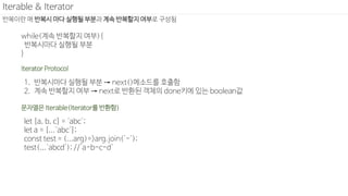 반복이란 매 반복시 마다 실행될 부분과 계속 반복할지 여부로 구성됨
Iterable & Iterator
while(계속 반복할지 여부){
반복시마다 실행될 부분
}
1. 반복시마다 실행될 부분 → next()메소드를 호출함
2. 계속 반복할지 여부 → next로 반환된 객체의 done키에 있는 boolean값
Iterator Protocol
let [a, b, c] = 'abc';
let a = [...'abc'];
const test = (...arg)=>arg.join('-');
test(...'abcd'); //'a-b-c-d'
문자열은 Iterable(Iterator를 반환함)
 