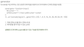 Iterable을 직접 제작하는 것은 상당한 반복작업을 유발하므로 언어차원에서 간략한 문법을 제공함.
generator
const gene = function*(max){
let cursor = -1;
while(cursor++ < max) yield cursor * cursor;
};
((...a)=>console.log(a))(...gene(10)); //[0, 1, 4, 9, 16, 25, 36, 49, 64, 81, 100]
1. 객체 컨텍스트를 변수 컨텍스트로
2. 제어문을 중지시킬 수 있는 yield
실행중인 EC에 대해 suspend를 걸 수 있는 기능을 엔진차원에서 추가
 