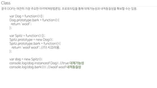 결국 OOP는 여전히 가장 주요한 아키텍쳐방법론임. 프로토타입을 통해 대체가능성과 내적동질성을 확보할 수는 있음.
Class
var Dog = function(){};
Dog.prototype.bark = function(){
return 'woof';
};
var Spitz = function(){};
Spitz.prototype = new Dog();
Spitz.prototype.bark = function(){
return 'woof woof'; //더 시끄러움.
};
var dog = new Spitz();
console.log(dog instanceof Dog); //true 대체가능성
console.log(dog.bark()); //woof woof 내적동질성
 