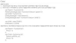 중복키의 문제
1. 프로토타입은 단일 체이닝 구조로 대상객체가 상위객체의 키를 가리도록 되어있음.
2. 따라서 반드시 하위클래스는 상위의 이름을 피해서 제작해야만 상위구조와 상호작용할 수 있음.
Class
var Parent = function(){};
Parent.prototype.test = function(){return 'parent';};
var Child = fuction(){};
Child.prototype = new Parent();
Child.prototype.test = function(){return 'child';};
var child = new Child();
child.test(); //child
생성자에서도 제네릭화된 로직을 짤 수 없고 반드시 하드코딩된 클래스 이름을 알아야만 생성자 체인을 시킬 수 있음.
var Parent = function(a){
this.a = a
};
var Child = fuction(a, b){
Parent.call(this, a);
this.b = b;
};
 