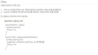 새로운 컨텍스트 객체 도입
1. 기존 this가 현재 주체가 되는 객체의 참조로서 동작하는 컨텍스트를 제공했다면,
2. super는 상위클래스에 대한 상대경로를 제공하는 새로운 컨텍스트를 제공함.
단 사용되는 곳에 따라 의미가 달라짐.
Class
const Parent = class{
constructor(a){
this.a = a;
}
}
const Child = class extends Parent{
constructor(a, b){
super(a); //Parent.call(this, a); 에 해당됨
this.b = b;
}
}
생성자에서 사용되는 경우
 