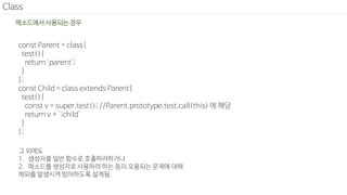 Class
const Parent = class{
test(){
return 'parent';
}
};
const Child = class extends Parent{
test(){
const v = super.test(); //Parent.prototype.test.call(this) 에 해당
return v + ':child'
}
};
메소드에서 사용되는 경우
그 외에도
1. 생성자를 일반 함수로 호출하려하거나
2. 메소드를 생성자로 사용하려 하는 등의 오용되는 문제에 대해
예외를 발생시켜 방어하도록 설계됨.
 