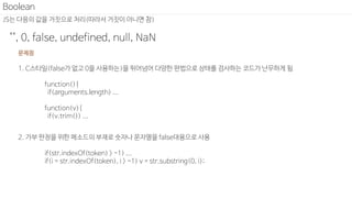 JS는 다음의 값을 거짓으로 처리(따라서 거짓이 아니면 참)
"", 0, false, undefined, null, NaN
Boolean
문제점
1. C스타일(false가 없고 0을 사용하는)을 뛰어넘어 다양한 편법으로 상태를 검사하는 코드가 난무하게 됨
function(){
if(arguments.length) ...
function(v){
if(v.trim()) ...
2. 가부 판정을 위한 메소드의 부재로 숫자나 문자열을 false대용으로 사용
if(str.indexOf(token) > -1) ...
if(i = str.indexOf(token), i > -1) v = str.substring(0, i);
 