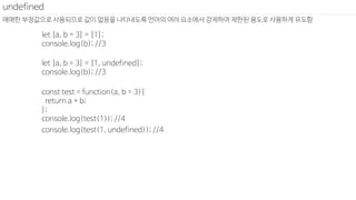 애매한 부정값으로 사용되므로 값이 없음을 나타내도록 언어의 여러 요소에서 강제하여 제한된 용도로 사용하게 유도함
undefined
let [a, b = 3] = [1];
console.log(b); //3
let [a, b = 3] = [1, undefined];
console.log(b); //3
const test = function(a, b = 3){
return a + b;
};
console.log(test(1)); //4
console.log(test(1, undefined)); //4
 