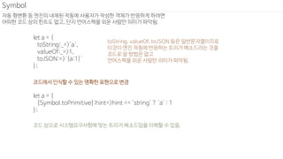 자동 형변환 등 엔진의 내재된 작동에 사용자가 작성한 객체가 반응하게 하려면
어떠한 코드 상의 힌트도 없고, 단지 언어스펙을 외운 사람만 의미가 파악됨.
Symbol
let a = {
toString:_=>'a',
valueOf:_=>1,
toJSON:=>'{a:1}'
};
let a = {
[Symbol.toPrimitive]:hint=>hint == 'string' ? 'a' : 1
};
코드에서 인식할 수 있는 명확한 표현으로 변경
toString, valueOf, toJSON 등은 일반문자열이므로
이것이 엔진 작동에 반응하는 트리거 메소드라는 것을
코드로 알 방법은 없고
언어스펙을 외운 사람만 의미가 파악됨.
코드 상으로 시스템요구사항에 맞는 트리거 메소드임을 이해할 수 있음.
 