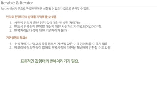 for, while 등 문으로 구성된 반복은 실행될 수 있으나 값으로 존재할 수 없음.
Iterable & Iterator
1. 사전에 정의가 끝난 정적 값에 대한 반복만 처리가능
2. 반드시 반복전에 반복할 대상에 대한 사전처리가 완료되어있어야 함.
3. 반복처리될 대상에 대한 지연처리가 불가
인자로 전달하거나 상태를 기억해 둘 수 없음
표준적인 값형태의 반복처리기가 필요.
1. 수식적이거나 알고리즘을 통해서 계산될 값은 미리 정의해둘 이유가 없음
2. 메모리에 정의한적이 없어도 반복시점에 자원을 확보하여 반환할 수도 있음
지연실행의 필요성
 