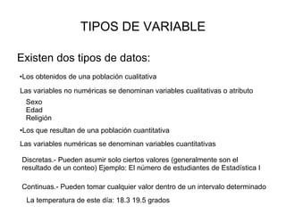 TIPOS DE VARIABLE Existen dos tipos de datos: Los obtenidos de una población cualitativa Los que resultan de una población cuantitativa Las variables no numéricas se denominan variables cualitativas o atributo Sexo Edad Religión Las variables numéricas se denominan variables cuantitativas Discretas.- Pueden asumir solo ciertos valores (generalmente son el resultado de un conteo) Ejemplo: El número de estudiantes de Estadística I Continuas.- Pueden tomar cualquier valor dentro de un intervalo determinado La temperatura de este día: 18.3 19.5 grados 