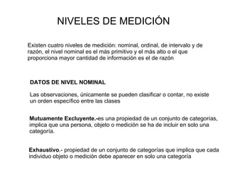 NIVELES DE MEDICIÓN Existen cuatro niveles de medición: nominal, ordinal, de intervalo y de razón, el nivel nominal es el más primitivo y el más alto o el que proporciona mayor cantidad de información es el de razón DATOS DE NIVEL NOMINAL Las observaciones, únicamente se pueden clasificar o contar, no existe un orden específico entre las clases Mutuamente Excluyente.- es una propiedad de un conjunto de categorías, implica que una persona, objeto o medición se ha de incluir en solo una categoría. Exhaustivo .- propiedad de un conjunto de categorías que implica que cada individuo objeto o medición debe aparecer en solo una categoría 