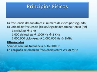 La frecuencia del sonido es el número de ciclos por segundo
La unidad de frecuencia (ciclos/seg) de denomina Herzio (Hz)
1 ciclo/seg  1 Hz
1.000 ciclos/seg  1000 Hz  1 KHz
1.000.000 ciclos/seg  1.000.000 Hz  1MHz
Ultrasonidos
Sonidos con una frecuencia > 16.000 Hz
En ecografía se emplean frecuencias entre 2 y 20 MHz
 