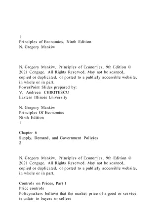 1
Principles of Economics, Ninth Edition
N. Gregory Mankiw
N. Gregory Mankiw, Principles of Economics, 9th Edition ©
2021 Cengage. All Rights Reserved. May not be scanned,
copied or duplicated, or posted to a publicly accessible website,
in whole or in part.
PowerPoint Slides prepared by:
V. Andreea CHIRITESCU
Eastern Illinois University
N. Gregory Mankiw
Principles Of Economics
Ninth Edition
1
Chapter 6
Supply, Demand, and Government Policies
2
N. Gregory Mankiw, Principles of Economics, 9th Edition ©
2021 Cengage. All Rights Reserved. May not be scanned,
copied or duplicated, or posted to a publicly accessible website,
in whole or in part.
Controls on Prices, Part 1
Price controls
Policymakers believe that the market price of a good or ser vice
is unfair to buyers or sellers
 