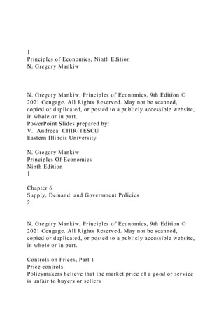 1
Principles of Economics, Ninth Edition
N. Gregory Mankiw
N. Gregory Mankiw, Principles of Economics, 9th Edition ©
2021 Cengage. All Rights Reserved. May not be scanned,
copied or duplicated, or posted to a publicly accessible website,
in whole or in part.
PowerPoint Slides prepared by:
V. Andreea CHIRITESCU
Eastern Illinois University
N. Gregory Mankiw
Principles Of Economics
Ninth Edition
1
Chapter 6
Supply, Demand, and Government Policies
2
N. Gregory Mankiw, Principles of Economics, 9th Edition ©
2021 Cengage. All Rights Reserved. May not be scanned,
copied or duplicated, or posted to a publicly accessible website,
in whole or in part.
Controls on Prices, Part 1
Price controls
Policymakers believe that the market price of a good or service
is unfair to buyers or sellers
 