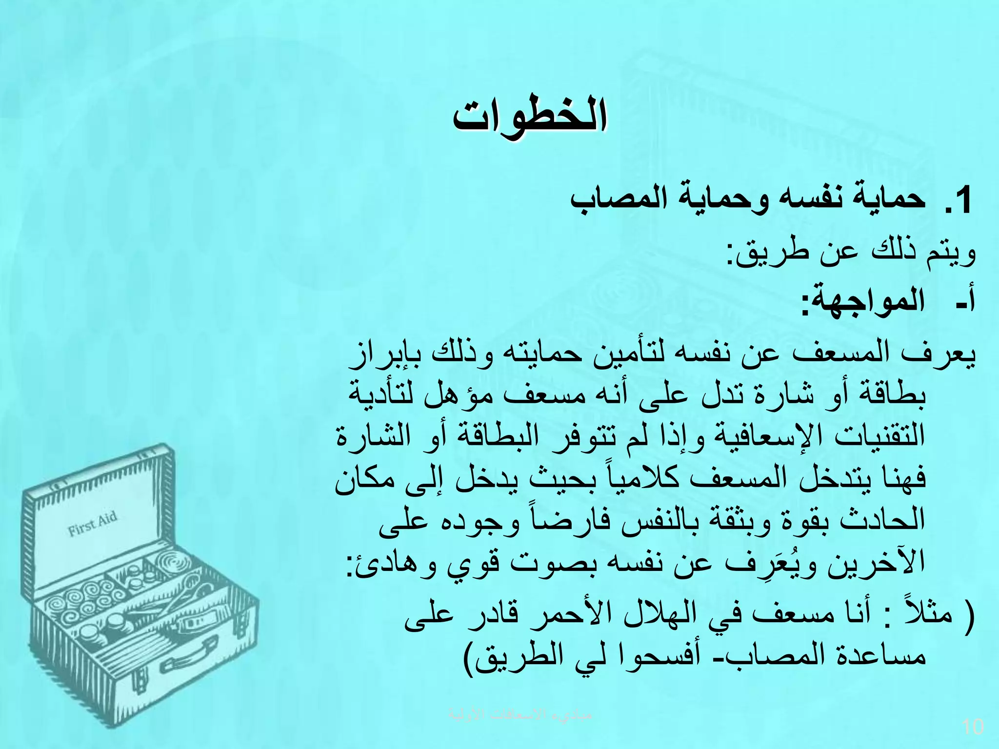 ‫الخطوات‬
.1
‫المصاب‬ ‫وحماية‬ ‫نفسه‬ ‫حماية‬
‫طريق‬ ‫عن‬ ‫ذلك‬ ‫ويتم‬
:
‫المواجهة‬ ‫أ‬
-
:
‫بإ‬ ‫وذلك‬ ‫حمايته‬ ‫لتأمين‬ ‫نفسه‬ ‫عن‬ ‫المسعف‬ ‫يعرف‬
‫براز‬
‫لتأدية‬ ‫مؤهل‬ ‫مسعف‬ ‫أنه‬ ‫على‬ ‫تدل‬ ‫شارة‬ ‫أو‬ ‫بطاقة‬
‫أ‬ ‫البطاقة‬ ‫تتوفر‬ ‫لم‬ ‫وإذا‬ ‫اإلسعافية‬ ‫التقنيات‬
‫الشارة‬ ‫و‬
‫يتدخل‬ ‫فهنا‬
‫إلى‬ ‫يدخل‬ ‫بحيث‬ ‫ا‬‫ا‬‫كالمي‬ ‫المسعف‬
‫مكان‬
‫ع‬ ‫وجوده‬ ‫ا‬‫ا‬‫فارض‬ ‫بالنفس‬ ‫وبثقة‬ ‫بقوة‬ ‫الحادث‬
‫لى‬
‫وه‬ ‫قوي‬ ‫بصوت‬ ‫نفسه‬ ‫عن‬ ‫ف‬ ِ
‫ر‬َ‫ع‬ُ‫ي‬‫و‬ ‫اآلخرين‬
‫ادئ‬
:
(
‫ا‬‫ال‬‫مث‬
:
‫على‬ ‫قادر‬ ‫األحمر‬ ‫الهالل‬ ‫في‬ ‫مسعف‬ ‫أنا‬
‫المصاب‬ ‫مساعدة‬
-
‫الطريق‬ ‫لي‬ ‫أفسحوا‬
)
‫األولية‬ ‫االسعافات‬ ‫مباديء‬
10
 