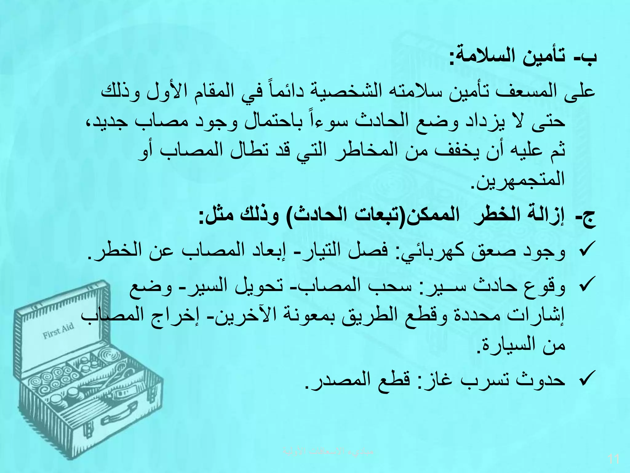 ‫السالمة‬ ‫تأمين‬ ‫ب‬
-
:
‫األول‬ ‫المقام‬ ‫في‬ ‫ا‬‫ا‬‫دائم‬ ‫الشخصية‬ ‫سالمته‬ ‫تأمين‬ ‫المسعف‬ ‫على‬
‫وذلك‬
‫جدي‬ ‫مصاب‬ ‫وجود‬ ‫باحتمال‬ ‫ا‬‫ا‬‫سوء‬ ‫الحادث‬ ‫وضع‬ ‫يزداد‬ ‫ال‬ ‫حتى‬
،‫د‬
‫أو‬ ‫المصاب‬ ‫تطال‬ ‫قد‬ ‫التي‬ ‫المخاطر‬ ‫من‬ ‫يخفف‬ ‫أن‬ ‫عليه‬ ‫ثم‬
‫المتجمهرين‬
.
‫الممكن‬ ‫الخطر‬ ‫إزالة‬ -‫ج‬
(
‫الحادث‬ ‫تبعات‬
)
‫مثل‬ ‫وذلك‬
:

‫كهربائي‬ ‫صعق‬ ‫وجود‬
:
‫التيار‬ ‫فصل‬
-
‫الخط‬ ‫عن‬ ‫المصاب‬ ‫إبعاد‬
‫ر‬
.

‫ســير‬ ‫حادث‬ ‫وقوع‬
:
‫المصاب‬ ‫سحب‬
-
‫السير‬ ‫تحويل‬
-
‫وضع‬
‫اآلخرين‬ ‫بمعونة‬ ‫الطريق‬ ‫وقطع‬ ‫محددة‬ ‫إشارات‬
-
‫المصاب‬ ‫إخراج‬
‫السيارة‬ ‫من‬
.

‫غاز‬ ‫تسرب‬ ‫حدوث‬
:
‫المصدر‬ ‫قطع‬
.
‫األولية‬ ‫االسعافات‬ ‫مباديء‬
11
 
