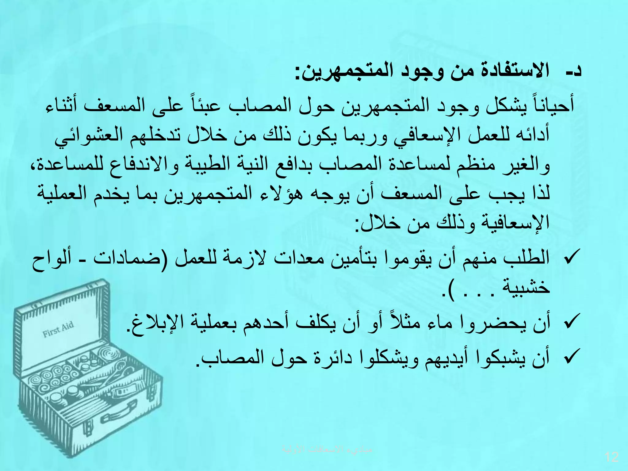 ‫المتجمهرين‬ ‫وجود‬ ‫من‬ ‫االستفادة‬ ‫د‬
-
:
‫المسع‬ ‫على‬ ‫ا‬‫ا‬‫عبئ‬ ‫المصاب‬ ‫حول‬ ‫المتجمهرين‬ ‫وجود‬ ‫يشكل‬ ‫ا‬‫ا‬‫أحيان‬
‫أثناء‬ ‫ف‬
‫العشو‬ ‫تدخلهم‬ ‫خالل‬ ‫من‬ ‫ذلك‬ ‫يكون‬ ‫وربما‬ ‫اإلسعافي‬ ‫للعمل‬ ‫أدائه‬
‫ائي‬
‫ل‬ ‫واالندفاع‬ ‫الطيبة‬ ‫النية‬ ‫بدافع‬ ‫المصاب‬ ‫لمساعدة‬ ‫منظم‬ ‫والغير‬
،‫لمساعدة‬
‫العم‬ ‫يخدم‬ ‫بما‬ ‫المتجمهرين‬ ‫هؤالء‬ ‫يوجه‬ ‫أن‬ ‫المسعف‬ ‫على‬ ‫يجب‬ ‫لذا‬
‫لية‬
‫خالل‬ ‫من‬ ‫وذلك‬ ‫اإلسعافية‬
:

‫للعمل‬ ‫الزمة‬ ‫معدات‬ ‫بتأمين‬ ‫يقوموا‬ ‫أن‬ ‫منهم‬ ‫الطلب‬
(
‫ضمادات‬
-
‫ألو‬
‫اح‬
‫خشبية‬
.) . . .

‫اإلبالغ‬ ‫بعملية‬ ‫أحدهم‬ ‫يكلف‬ ‫أن‬ ‫أو‬ ‫ا‬‫ال‬‫مث‬ ‫ماء‬ ‫يحضروا‬ ‫أن‬
.

‫المصاب‬ ‫حول‬ ‫دائرة‬ ‫ويشكلوا‬ ‫أيديهم‬ ‫يشبكوا‬ ‫أن‬
.
‫األولية‬ ‫االسعافات‬ ‫مباديء‬
12
 