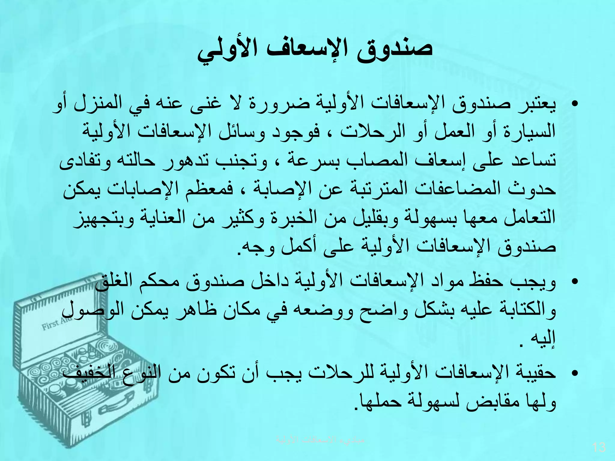 •
‫الم‬ ‫في‬ ‫عنه‬ ‫غنى‬ ‫ال‬ ‫ضرورة‬ ‫األولية‬ ‫اإلسعافات‬ ‫صندوق‬ ‫يعتبر‬
‫أو‬ ‫نزل‬
‫األولية‬ ‫اإلسعافات‬ ‫وسائل‬ ‫فوجود‬ ، ‫الرحالت‬ ‫أو‬ ‫العمل‬ ‫أو‬ ‫السيارة‬
‫وتف‬ ‫حالته‬ ‫تدهور‬ ‫وتجنب‬ ، ‫بسرعة‬ ‫المصاب‬ ‫إسعاف‬ ‫على‬ ‫تساعد‬
‫ادى‬
‫ي‬ ‫اإلصابات‬ ‫فمعظم‬ ، ‫اإلصابة‬ ‫عن‬ ‫المترتبة‬ ‫المضاعفات‬ ‫حدوث‬
‫مكن‬
‫وب‬ ‫العناية‬ ‫من‬ ‫وكثير‬ ‫الخبرة‬ ‫من‬ ‫وبقليل‬ ‫بسهولة‬ ‫معها‬ ‫التعامل‬
‫تجهيز‬
‫وجه‬ ‫أكمل‬ ‫على‬ ‫األولية‬ ‫اإلسعافات‬ ‫صندوق‬
.
•
‫الغلق‬ ‫محكم‬ ‫صندوق‬ ‫داخل‬ ‫األولية‬ ‫اإلسعافات‬ ‫مواد‬ ‫حفظ‬ ‫ويجب‬
‫الوص‬ ‫يمكن‬ ‫ظاهر‬ ‫مكان‬ ‫في‬ ‫ووضعه‬ ‫واضح‬ ‫بشكل‬ ‫عليه‬ ‫والكتابة‬
‫ول‬
‫إليه‬
.
•
‫الخ‬ ‫النوع‬ ‫من‬ ‫تكون‬ ‫أن‬ ‫يجب‬ ‫للرحالت‬ ‫األولية‬ ‫اإلسعافات‬ ‫حقيبة‬
‫فيف‬
‫حملها‬ ‫لسهولة‬ ‫مقابض‬ ‫ولها‬
.
‫األولية‬ ‫االسعافات‬ ‫مباديء‬
13
‫األولي‬ ‫اإلسعاف‬ ‫صندوق‬
 