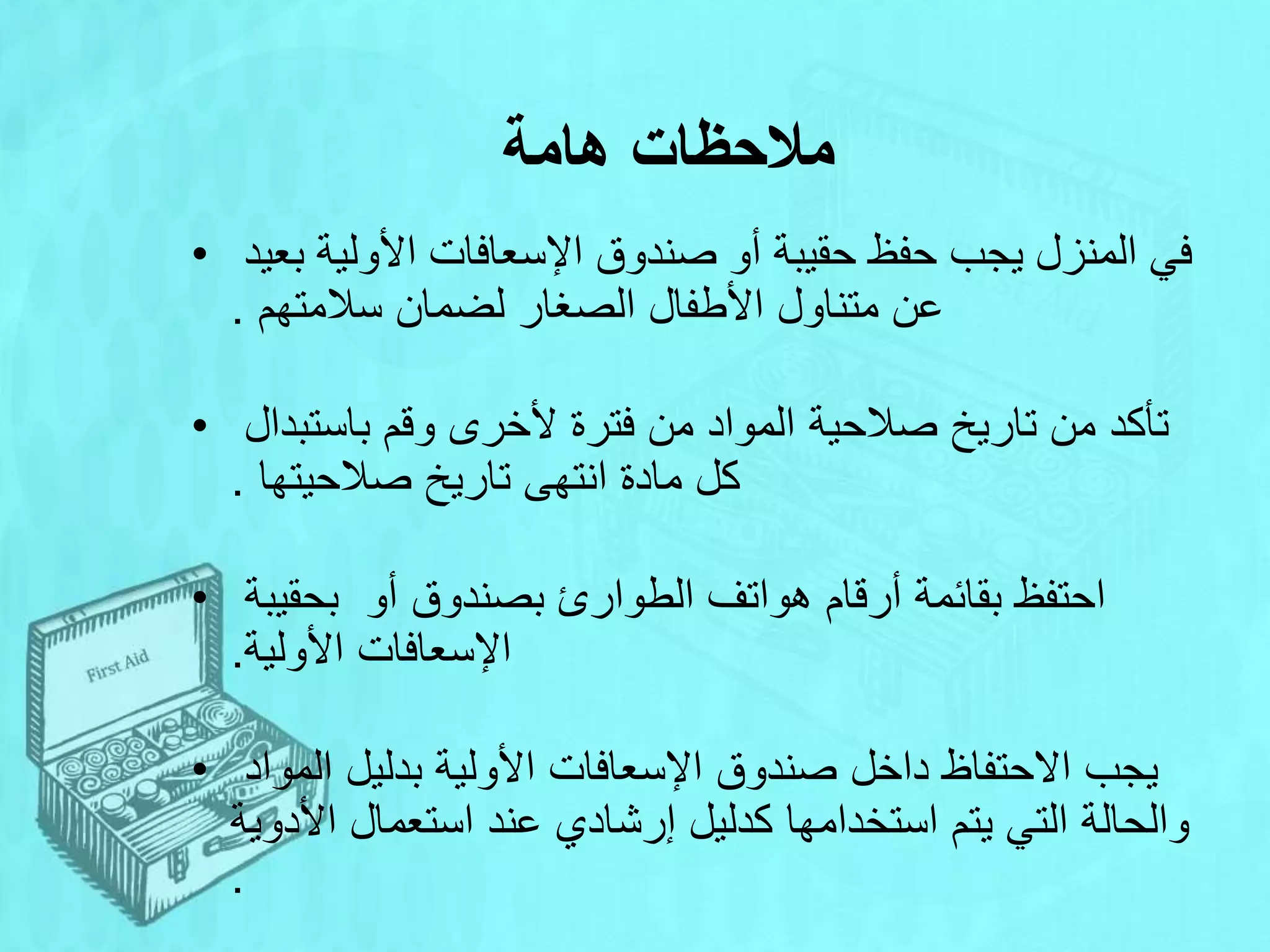‫هامة‬ ‫مالحظات‬
• ‫بع‬ ‫األولية‬ ‫اإلسعافات‬ ‫صندوق‬ ‫أو‬ ‫حقيبة‬ ‫حفظ‬ ‫يجب‬ ‫المنزل‬ ‫في‬
‫يد‬
‫سالمتهم‬ ‫لضمان‬ ‫الصغار‬ ‫األطفال‬ ‫متناول‬ ‫عن‬
.
• ‫باستبدال‬ ‫وقم‬ ‫ألخرى‬ ‫فترة‬ ‫من‬ ‫المواد‬ ‫صالحية‬ ‫تاريخ‬ ‫من‬ ‫تأكد‬
‫صالحيتها‬ ‫تاريخ‬ ‫انتهى‬ ‫مادة‬ ‫كل‬
.
• ‫أو‬ ‫بصندوق‬ ‫الطوارئ‬ ‫هواتف‬ ‫أرقام‬ ‫بقائمة‬ ‫احتفظ‬
‫بحقيبة‬
‫األولية‬ ‫اإلسعافات‬
.
• ‫المواد‬ ‫بدليل‬ ‫األولية‬ ‫اإلسعافات‬ ‫صندوق‬ ‫داخل‬ ‫االحتفاظ‬ ‫يجب‬
‫األدوية‬ ‫استعمال‬ ‫عند‬ ‫إرشادي‬ ‫كدليل‬ ‫استخدامها‬ ‫يتم‬ ‫التي‬ ‫والحالة‬
.
 