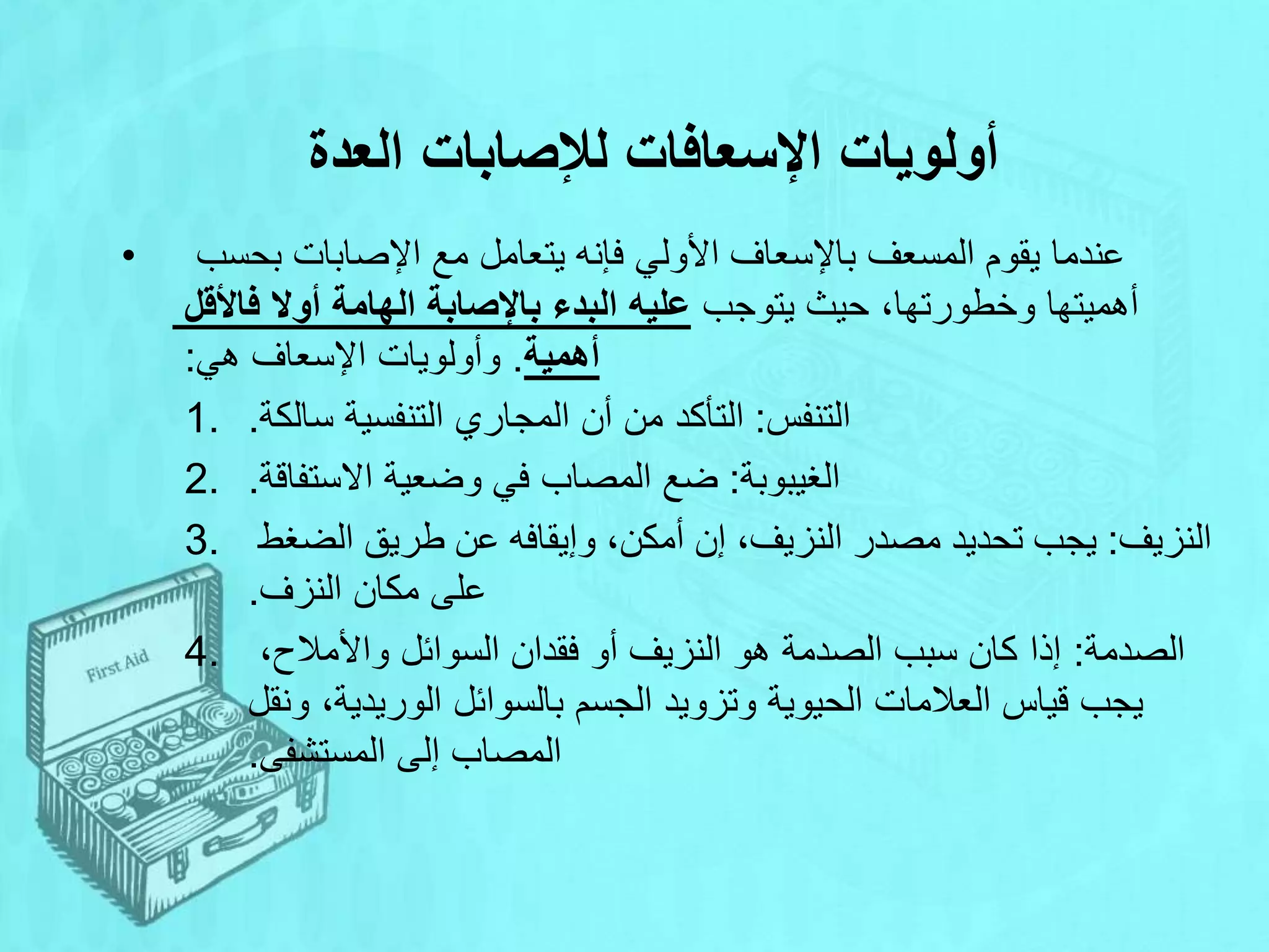 ‫العدة‬ ‫لإلصابات‬ ‫اإلسعافات‬ ‫أولويات‬
• ‫بحسب‬ ‫اإلصابات‬ ‫مع‬ ‫يتعامل‬ ‫فإنه‬ ‫األولي‬ ‫باإلسعاف‬ ‫المسعف‬ ‫يقوم‬ ‫عندما‬
‫يتوجب‬ ‫حيث‬ ،‫وخطورتها‬ ‫أهميتها‬
‫فاألقل‬ ‫أوال‬ ‫الهامة‬ ‫باإلصابة‬ ‫البدء‬ ‫عليه‬
‫أهمية‬
.
‫هي‬ ‫اإلسعاف‬ ‫وأولويات‬
:
1. ‫التنفس‬
:
‫سالكة‬ ‫التنفسية‬ ‫المجاري‬ ‫أن‬ ‫من‬ ‫التأكد‬
.
2. ‫الغيبوبة‬
:
‫االستفاقة‬ ‫وضعية‬ ‫في‬ ‫المصاب‬ ‫ضع‬
.
3. ‫النزيف‬
:
‫الضغط‬ ‫طريق‬ ‫عن‬ ‫وإيقافه‬ ،‫أمكن‬ ‫إن‬ ،‫النزيف‬ ‫مصدر‬ ‫تحديد‬ ‫يجب‬
‫النزف‬ ‫مكان‬ ‫على‬
.
4. ‫الصدمة‬
:
،‫واألمالح‬ ‫السوائل‬ ‫فقدان‬ ‫أو‬ ‫النزيف‬ ‫هو‬ ‫الصدمة‬ ‫سبب‬ ‫كان‬ ‫إذا‬
‫ونقل‬ ،‫الوريدية‬ ‫بالسوائل‬ ‫الجسم‬ ‫وتزويد‬ ‫الحيوية‬ ‫العالمات‬ ‫قياس‬ ‫يجب‬
‫المستشفى‬ ‫إلى‬ ‫المصاب‬
.
 