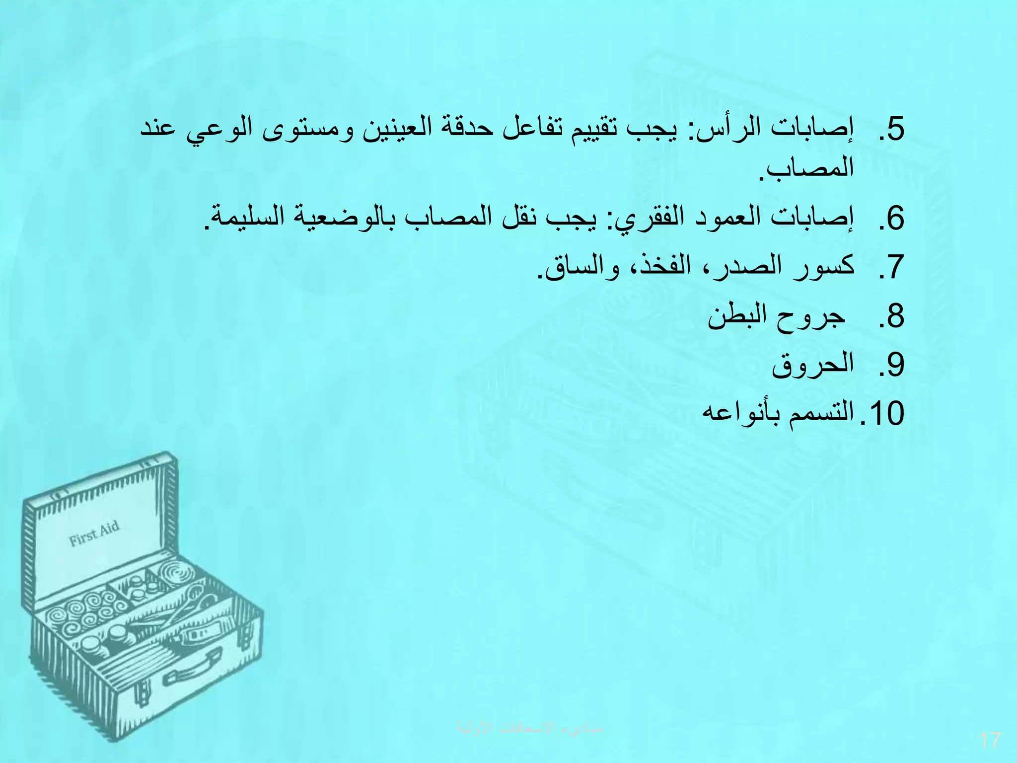 ‫األولية‬ ‫االسعافات‬ ‫مباديء‬
17
.5
‫الرأس‬ ‫إصابات‬
:
‫ع‬ ‫الوعي‬ ‫ومستوى‬ ‫العينين‬ ‫حدقة‬ ‫تفاعل‬ ‫تقييم‬ ‫يجب‬
‫ند‬
‫المصاب‬
.
.6
‫الفقري‬ ‫العمود‬ ‫إصابات‬
:
‫السليمة‬ ‫بالوضعية‬ ‫المصاب‬ ‫نقل‬ ‫يجب‬
.
.7
‫والساق‬ ،‫الفخذ‬ ،‫الصدر‬ ‫كسور‬
.
.8
‫البطن‬ ‫جروح‬
.9
‫الحروق‬
.10
‫بأنواعه‬ ‫التسمم‬
 