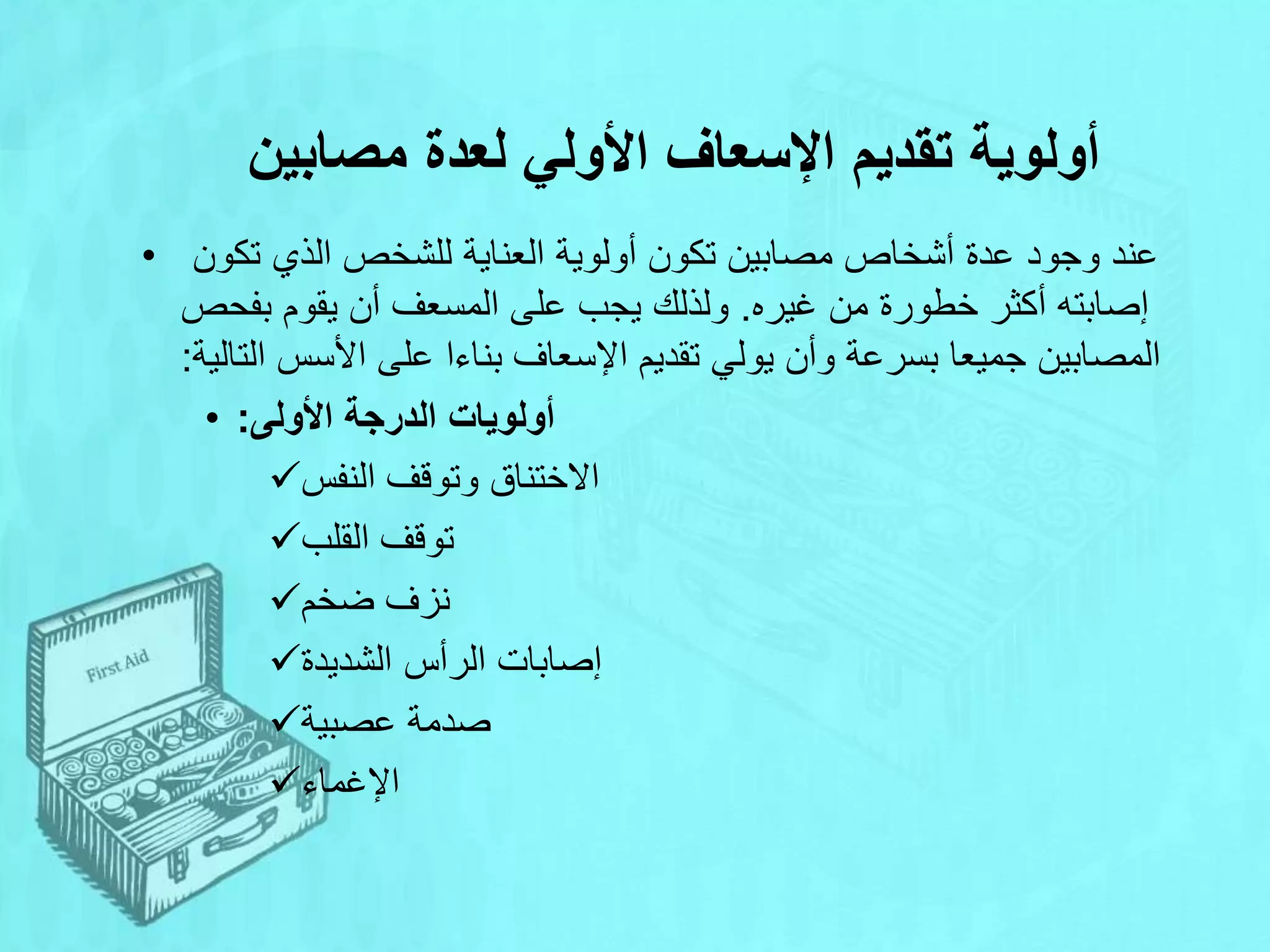 ‫مصابين‬ ‫لعدة‬ ‫األولي‬ ‫اإلسعاف‬ ‫تقديم‬ ‫أولوية‬
• ‫تكون‬ ‫الذي‬ ‫للشخص‬ ‫العناية‬ ‫أولوية‬ ‫تكون‬ ‫مصابين‬ ‫أشخاص‬ ‫عدة‬ ‫وجود‬ ‫عند‬
‫غيره‬ ‫من‬ ‫خطورة‬ ‫أكثر‬ ‫إصابته‬
.
‫بفحص‬ ‫يقوم‬ ‫أن‬ ‫المسعف‬ ‫على‬ ‫يجب‬ ‫ولذلك‬
‫التالية‬ ‫األسس‬ ‫على‬ ‫بناءا‬ ‫اإلسعاف‬ ‫تقديم‬ ‫يولي‬ ‫وأن‬ ‫بسرعة‬ ‫جميعا‬ ‫المصابين‬
:
• ‫األولى‬ ‫الدرجة‬ ‫أولويات‬
:
‫النفس‬ ‫وتوقف‬ ‫االختناق‬
‫القلب‬ ‫توقف‬
‫ضخم‬ ‫نزف‬
‫الشديدة‬ ‫الرأس‬ ‫إصابات‬
‫عصبية‬ ‫صدمة‬
‫اإلغماء‬
 