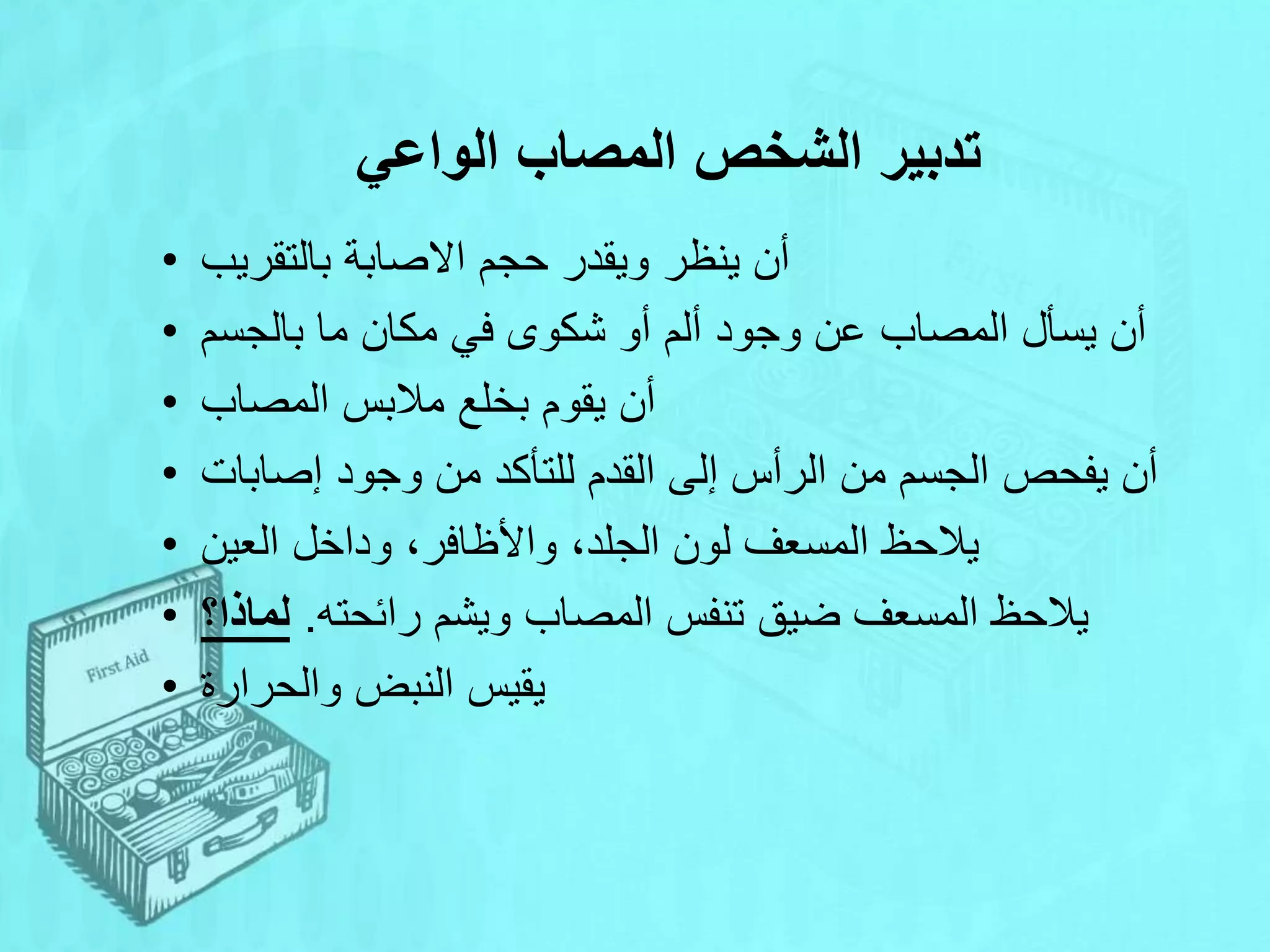 ‫الواعي‬ ‫المصاب‬ ‫الشخص‬ ‫تدبير‬
• ‫بالتقريب‬ ‫االصابة‬ ‫حجم‬ ‫ويقدر‬ ‫ينظر‬ ‫أن‬
• ‫بالجسم‬ ‫ما‬ ‫مكان‬ ‫في‬ ‫شكوى‬ ‫أو‬ ‫ألم‬ ‫وجود‬ ‫عن‬ ‫المصاب‬ ‫يسأل‬ ‫أن‬
• ‫المصاب‬ ‫مالبس‬ ‫بخلع‬ ‫يقوم‬ ‫أن‬
• ‫إصابات‬ ‫وجود‬ ‫من‬ ‫للتأكد‬ ‫القدم‬ ‫إلى‬ ‫الرأس‬ ‫من‬ ‫الجسم‬ ‫يفحص‬ ‫أن‬
• ‫العين‬ ‫وداخل‬ ،‫واألظافر‬ ،‫الجلد‬ ‫لون‬ ‫المسعف‬ ‫يالحظ‬
• ‫رائحته‬ ‫ويشم‬ ‫المصاب‬ ‫تنفس‬ ‫ضيق‬ ‫المسعف‬ ‫يالحظ‬
.
‫لماذا؟‬
• ‫والحرارة‬ ‫النبض‬ ‫يقيس‬
 