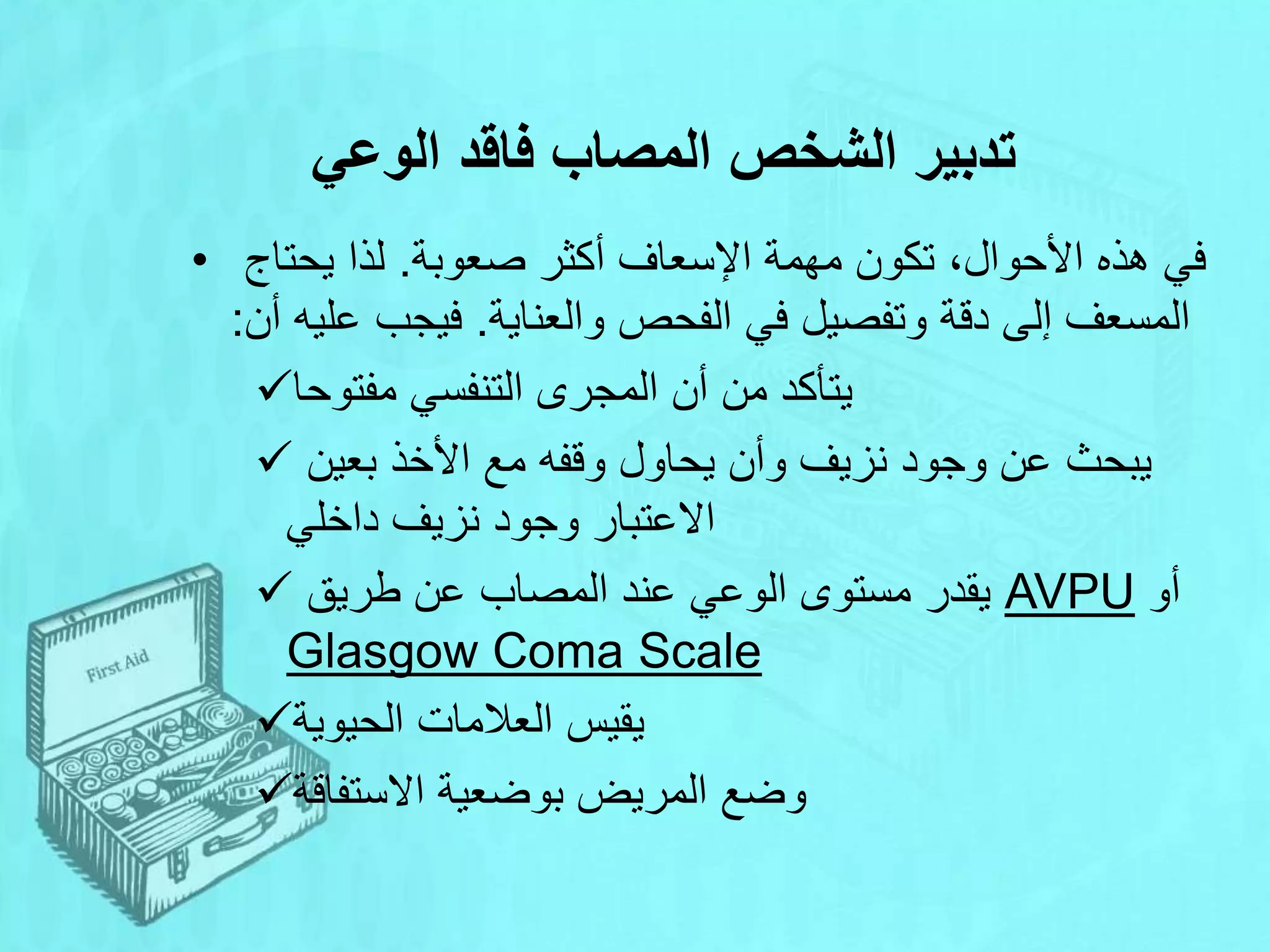 ‫الوعي‬ ‫فاقد‬ ‫المصاب‬ ‫الشخص‬ ‫تدبير‬
• ‫صعوبة‬ ‫أكثر‬ ‫اإلسعاف‬ ‫مهمة‬ ‫تكون‬ ،‫األحوال‬ ‫هذه‬ ‫في‬
.
‫يحتاج‬ ‫لذا‬
‫والعناية‬ ‫الفحص‬ ‫في‬ ‫وتفصيل‬ ‫دقة‬ ‫إلى‬ ‫المسعف‬
.
‫أن‬ ‫عليه‬ ‫فيجب‬
:
‫مفتوحا‬ ‫التنفسي‬ ‫المجرى‬ ‫أن‬ ‫من‬ ‫يتأكد‬
 ‫بعين‬ ‫األخذ‬ ‫مع‬ ‫وقفه‬ ‫يحاول‬ ‫وأن‬ ‫نزيف‬ ‫وجود‬ ‫عن‬ ‫يبحث‬
‫داخلي‬ ‫نزيف‬ ‫وجود‬ ‫االعتبار‬
 ‫طريق‬ ‫عن‬ ‫المصاب‬ ‫عند‬ ‫الوعي‬ ‫مستوى‬ ‫يقدر‬ AVPU ‫أو‬
Glasgow Coma Scale
‫الحيوية‬ ‫العالمات‬ ‫يقيس‬
‫االستفاقة‬ ‫بوضعية‬ ‫المريض‬ ‫وضع‬
 