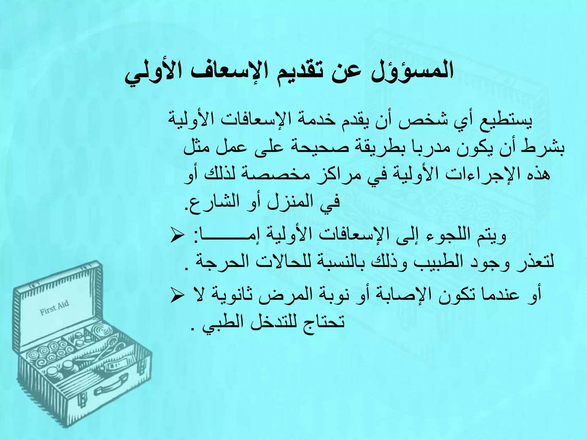 ‫األولي‬ ‫اإلسعاف‬ ‫تقديم‬ ‫عن‬ ‫المسؤؤل‬
‫األولية‬ ‫اإلسعافات‬ ‫خدمة‬ ‫يقدم‬ ‫أن‬ ‫شخص‬ ‫أي‬ ‫يستطيع‬
‫مثل‬ ‫عمل‬ ‫على‬ ‫صحيحة‬ ‫بطريقة‬ ‫مدربا‬ ‫يكون‬ ‫أن‬ ‫بشرط‬
‫مخصصة‬ ‫مراكز‬ ‫في‬ ‫األولية‬ ‫اإلجراءات‬ ‫هذه‬
‫أو‬ ‫لذلك‬
‫الشارع‬ ‫أو‬ ‫المنزل‬ ‫في‬
.
 ‫إمـــــــــا‬ ‫األولية‬ ‫اإلسعافات‬ ‫إلى‬ ‫اللجوء‬ ‫ويتم‬
:
‫الحرجة‬ ‫للحاالت‬ ‫بالنسبة‬ ‫وذلك‬ ‫الطبيب‬ ‫وجود‬ ‫لتعذر‬
.
 ‫تكون‬ ‫عندما‬ ‫أو‬
‫ال‬ ‫ثانوية‬ ‫المرض‬ ‫نوبة‬ ‫أو‬ ‫اإلصابة‬
‫الطبي‬ ‫للتدخل‬ ‫تحتاج‬
.
 