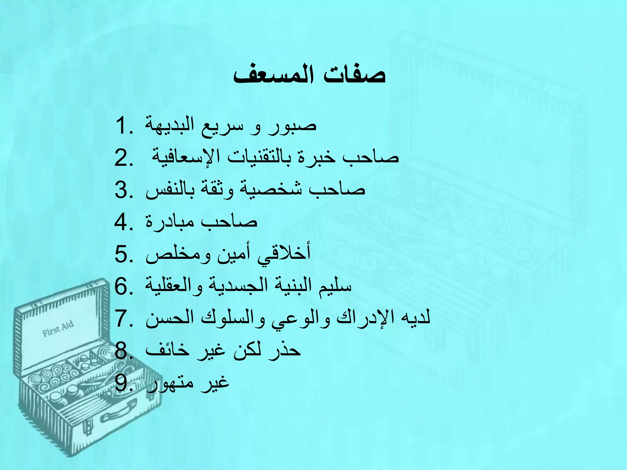 ‫المسعف‬ ‫صفات‬
1. ‫البديهة‬ ‫سريع‬ ‫و‬ ‫صبور‬
2. ‫اإلسعافية‬ ‫بالتقنيات‬ ‫خبرة‬ ‫صاحب‬
3. ‫بالنفس‬ ‫وثقة‬ ‫شخصية‬ ‫صاحب‬
4. ‫مبادرة‬ ‫صاحب‬
5. ‫ومخلص‬ ‫أمين‬ ‫أخالقي‬
6. ‫س‬
‫والعقلية‬ ‫الجسدية‬ ‫البنية‬ ‫ليم‬
7. ‫لديه‬
‫الحسن‬ ‫والسلوك‬ ‫والوعي‬ ‫اإلدراك‬
8. ‫خائف‬ ‫غير‬ ‫لكن‬ ‫حذر‬
9. ‫متهور‬ ‫غير‬
 