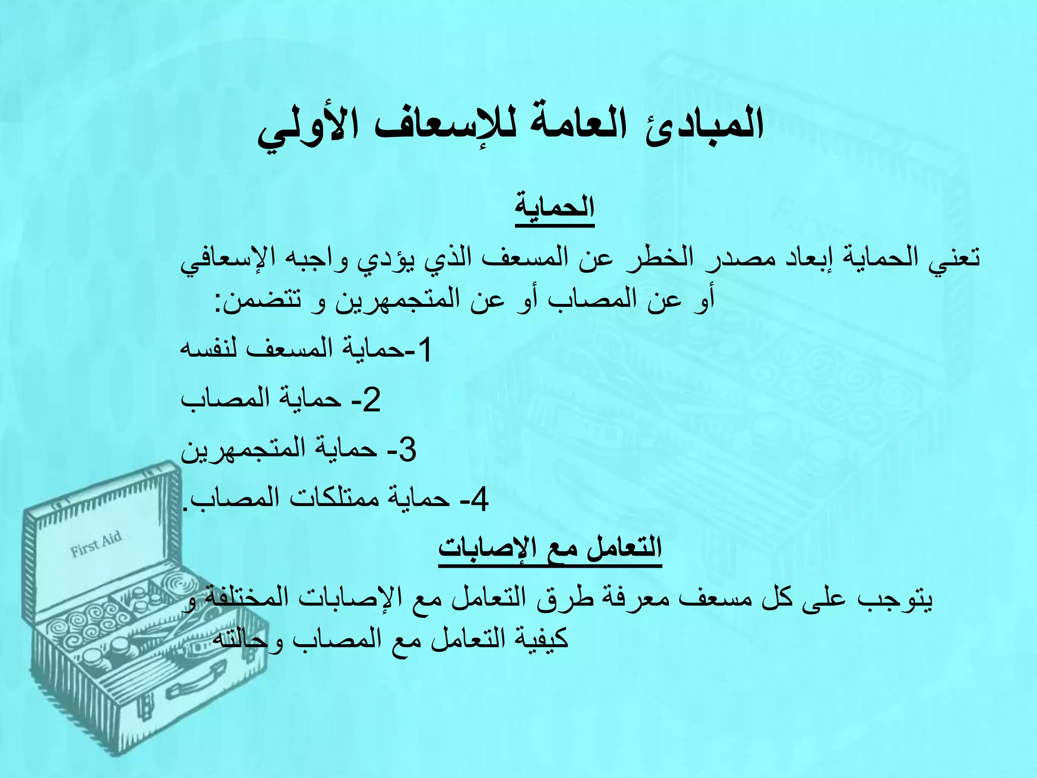 ‫األولي‬ ‫لإلسعاف‬ ‫العامة‬ ‫المبادئ‬
‫الحماية‬
‫اإلسعافي‬ ‫واجبه‬ ‫يؤدي‬ ‫الذي‬ ‫المسعف‬ ‫عن‬ ‫الخطر‬ ‫مصدر‬ ‫إبعاد‬ ‫الحماية‬ ‫تعني‬
‫تتضمن‬ ‫و‬ ‫المتجمهرين‬ ‫عن‬ ‫أو‬ ‫المصاب‬ ‫عن‬ ‫أو‬
:
1
-
‫لنفسه‬ ‫المسعف‬ ‫حماية‬
2
-
‫المصاب‬ ‫حماية‬
3
-
‫المتجمهرين‬ ‫حماية‬
4
-
‫المصاب‬ ‫ممتلكات‬ ‫حماية‬
.
‫اإلصابات‬ ‫مع‬ ‫التعامل‬
‫و‬ ‫المختلفة‬ ‫اإلصابات‬ ‫مع‬ ‫التعامل‬ ‫طرق‬ ‫معرفة‬ ‫مسعف‬ ‫كل‬ ‫على‬ ‫يتوجب‬
‫وحالته‬ ‫المصاب‬ ‫مع‬ ‫التعامل‬ ‫كيفية‬
 