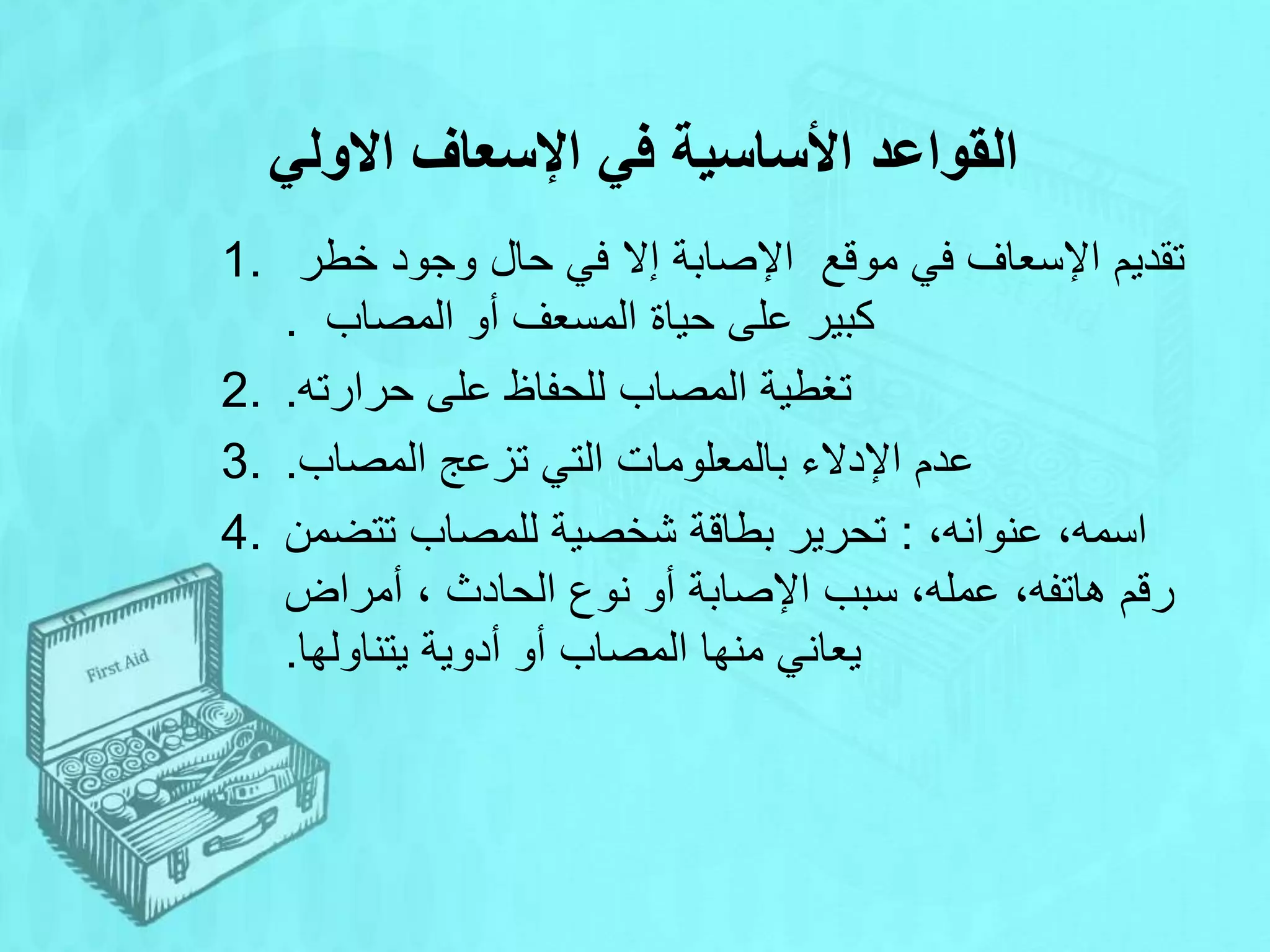 ‫االولي‬ ‫اإلسعاف‬ ‫في‬ ‫األساسية‬ ‫القواعد‬
1. ‫اإلسعاف‬ ‫تقديم‬
‫موقع‬ ‫في‬
‫خطر‬ ‫وجود‬ ‫حال‬ ‫في‬ ‫إال‬ ‫اإلصابة‬
‫المصاب‬ ‫أو‬ ‫المسعف‬ ‫حياة‬ ‫على‬ ‫كبير‬
.
2. ‫حرارته‬ ‫على‬ ‫للحفاظ‬ ‫المصاب‬ ‫تغطية‬
.
3. ‫المصاب‬ ‫تزعج‬ ‫التي‬ ‫بالمعلومات‬ ‫اإلدالء‬ ‫عدم‬
.
4. ‫للمصاب‬ ‫شخصية‬ ‫بطاقة‬ ‫تحرير‬
‫تتضمن‬ : ،‫عنوانه‬ ،‫اسمه‬
‫عمله‬ ،‫هاتفه‬ ‫رقم‬
،
‫الحادث‬ ‫نوع‬ ‫أو‬ ‫اإلصابة‬ ‫سبب‬
،
‫أمراض‬
‫يتناولها‬ ‫أدوية‬ ‫أو‬ ‫المصاب‬ ‫منها‬ ‫يعاني‬
.
 