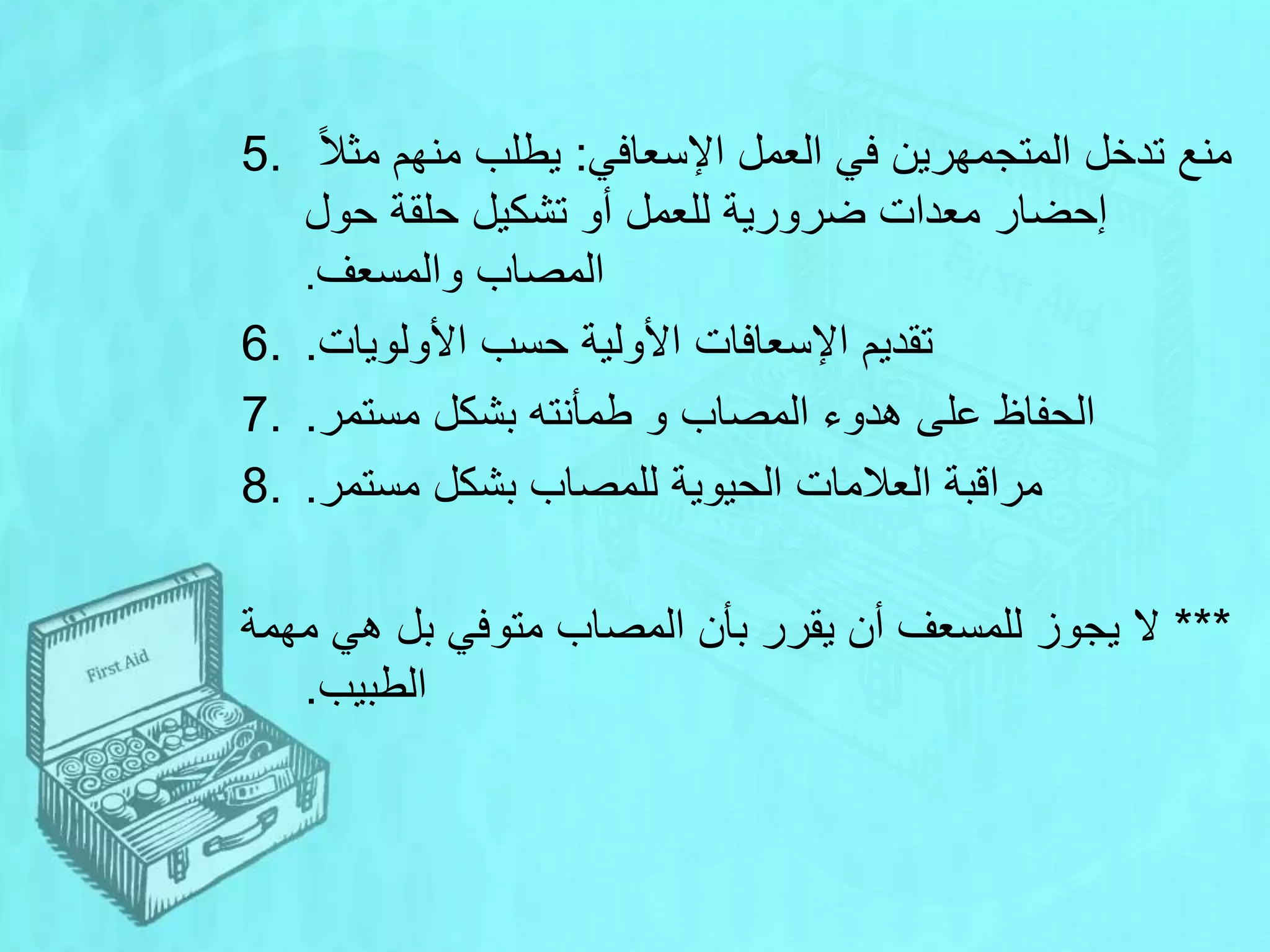 5. ‫اإلسعافي‬ ‫العمل‬ ‫في‬ ‫المتجمهرين‬ ‫تدخل‬ ‫منع‬
:
‫ا‬‫ال‬‫مث‬ ‫منهم‬ ‫يطلب‬
‫حول‬ ‫حلقة‬ ‫تشكيل‬ ‫أو‬ ‫للعمل‬ ‫ضرورية‬ ‫معدات‬ ‫إحضار‬
‫والمسعف‬ ‫المصاب‬
.
6. ‫األولويات‬ ‫حسب‬ ‫األولية‬ ‫اإلسعافات‬ ‫تقديم‬
.
7. ‫مستمر‬ ‫بشكل‬ ‫طمأنته‬ ‫و‬ ‫المصاب‬ ‫هدوء‬ ‫على‬ ‫الحفاظ‬
.
8. ‫مستمر‬ ‫بشكل‬ ‫للمصاب‬ ‫الحيوية‬ ‫العالمات‬ ‫مراقبة‬
.
***
‫مهمة‬ ‫هي‬ ‫بل‬ ‫متوفي‬ ‫المصاب‬ ‫بأن‬ ‫يقرر‬ ‫أن‬ ‫للمسعف‬ ‫يجوز‬ ‫ال‬
‫الطبيب‬
.
 