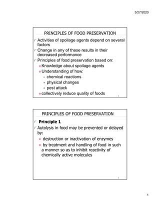 3/27/2020
1
1
PRINCIPLES OF FOOD PRESERVATION
Activities of spoilage agents depend on several
factors
Change in any of these results in their
decreased performance
Principles of food preservation based on:
Knowledge about spoilage agents
Understanding of how:
chemical reactions
physical changes
pest attack
collectively reduce quality of foods
2
PRINCIPLES OF FOOD PRESERVATION
Principle 1
Autolysis in food may be prevented or delayed
by:
destruction or inactivation of enzymes
by treatment and handling of food in such
a manner so as to inhibit reactivity of
chemically active molecules
 