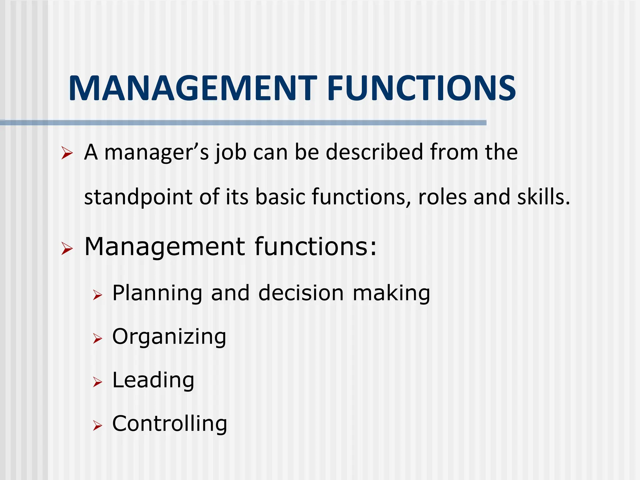 MANAGEMENT FUNCTIONS
 A manager’s job can be described from the
standpoint of its basic functions, roles and skills.
 Management functions:
 Planning and decision making
 Organizing
 Leading
 Controlling
 