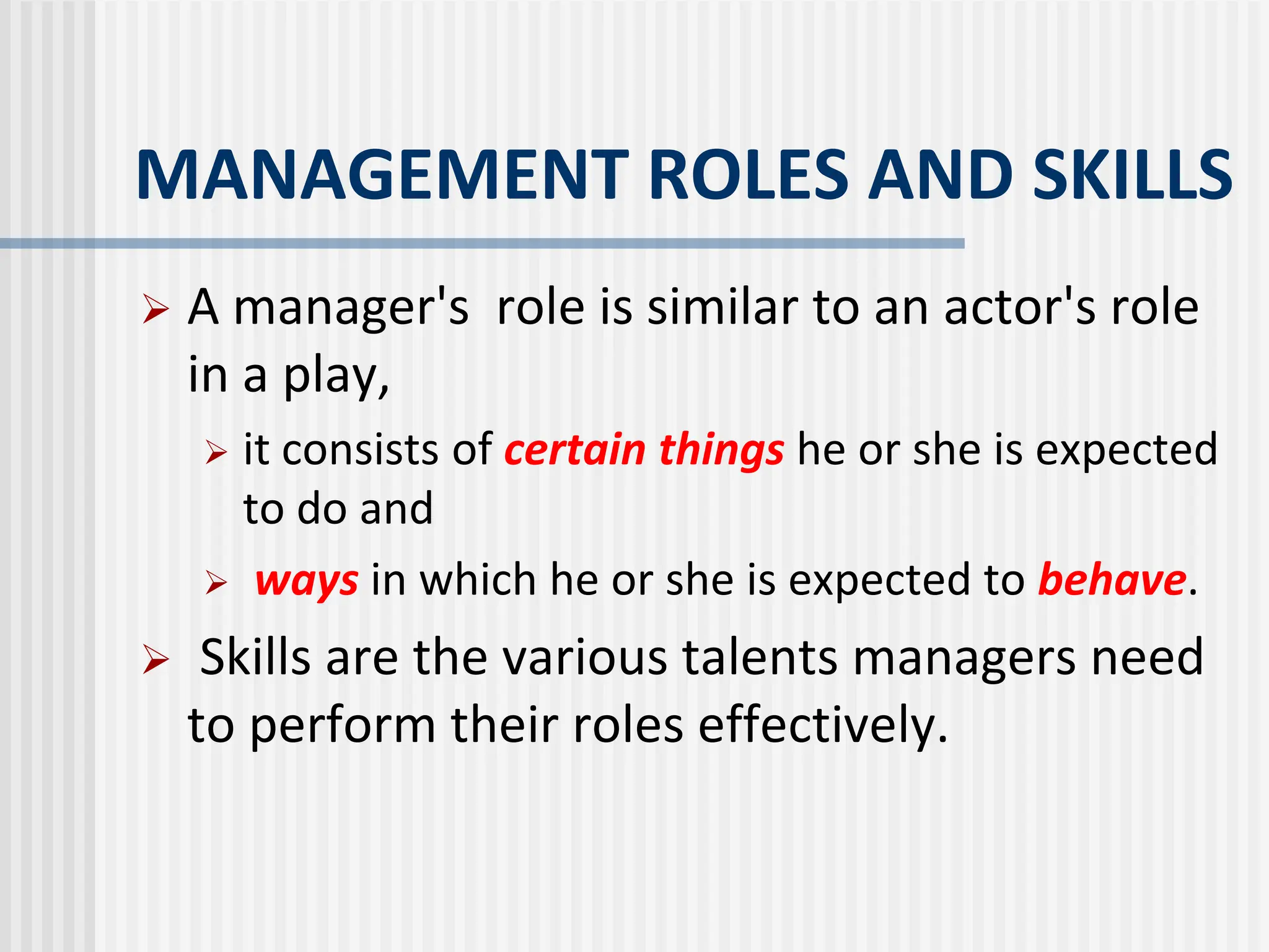 MANAGEMENT ROLES AND SKILLS
 A manager's role is similar to an actor's role
in a play,
 it consists of certain things he or she is expected
to do and
 ways in which he or she is expected to behave.
 Skills are the various talents managers need
to perform their roles effectively.
 