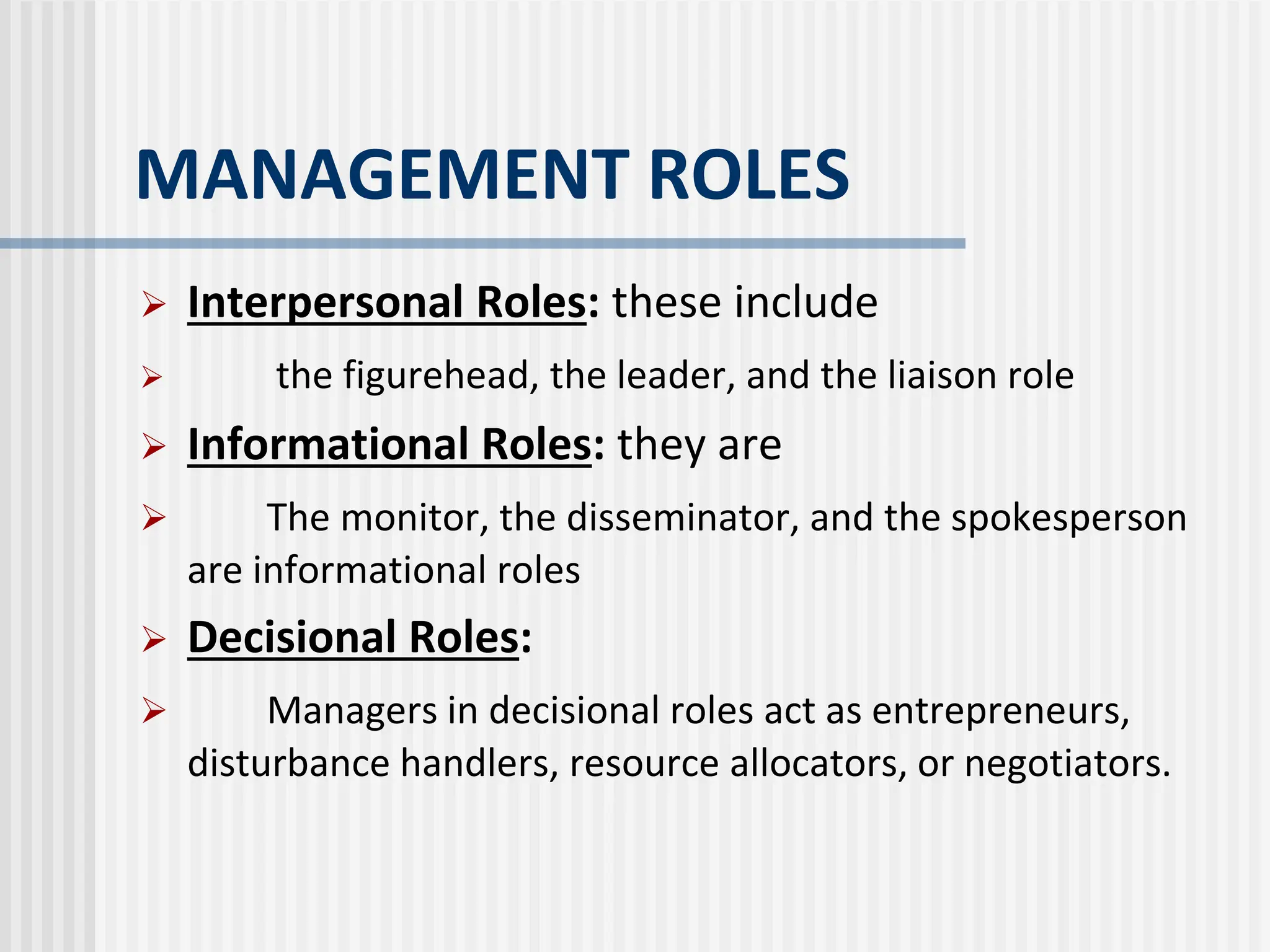 MANAGEMENT ROLES
 Interpersonal Roles: these include
 the figurehead, the leader, and the liaison role
 Informational Roles: they are
 The monitor, the disseminator, and the spokesperson
are informational roles
 Decisional Roles:
 Managers in decisional roles act as entrepreneurs,
disturbance handlers, resource allocators, or negotiators.
 