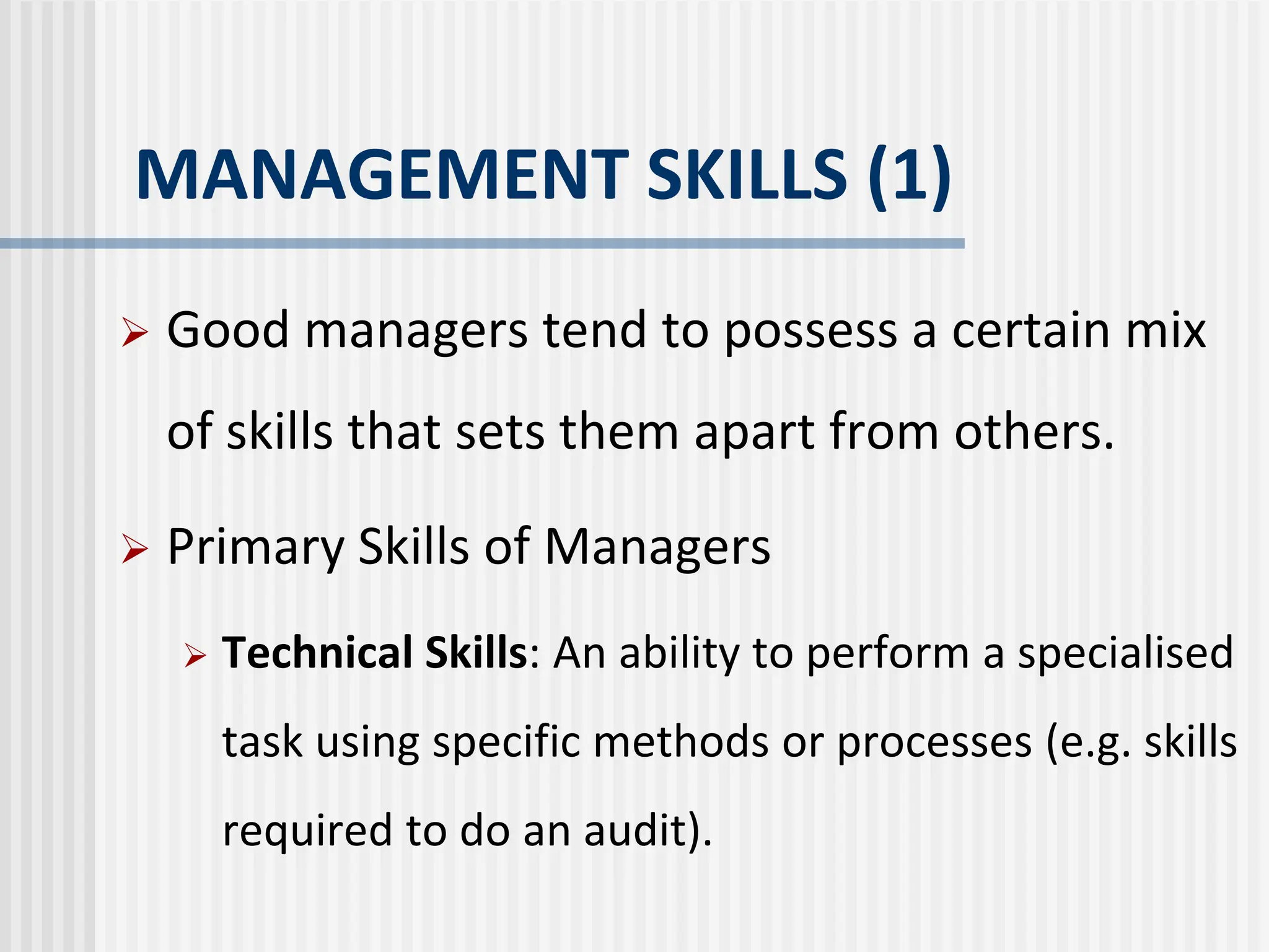 MANAGEMENT SKILLS (1)
 Good managers tend to possess a certain mix
of skills that sets them apart from others.
 Primary Skills of Managers
 Technical Skills: An ability to perform a specialised
task using specific methods or processes (e.g. skills
required to do an audit).
 