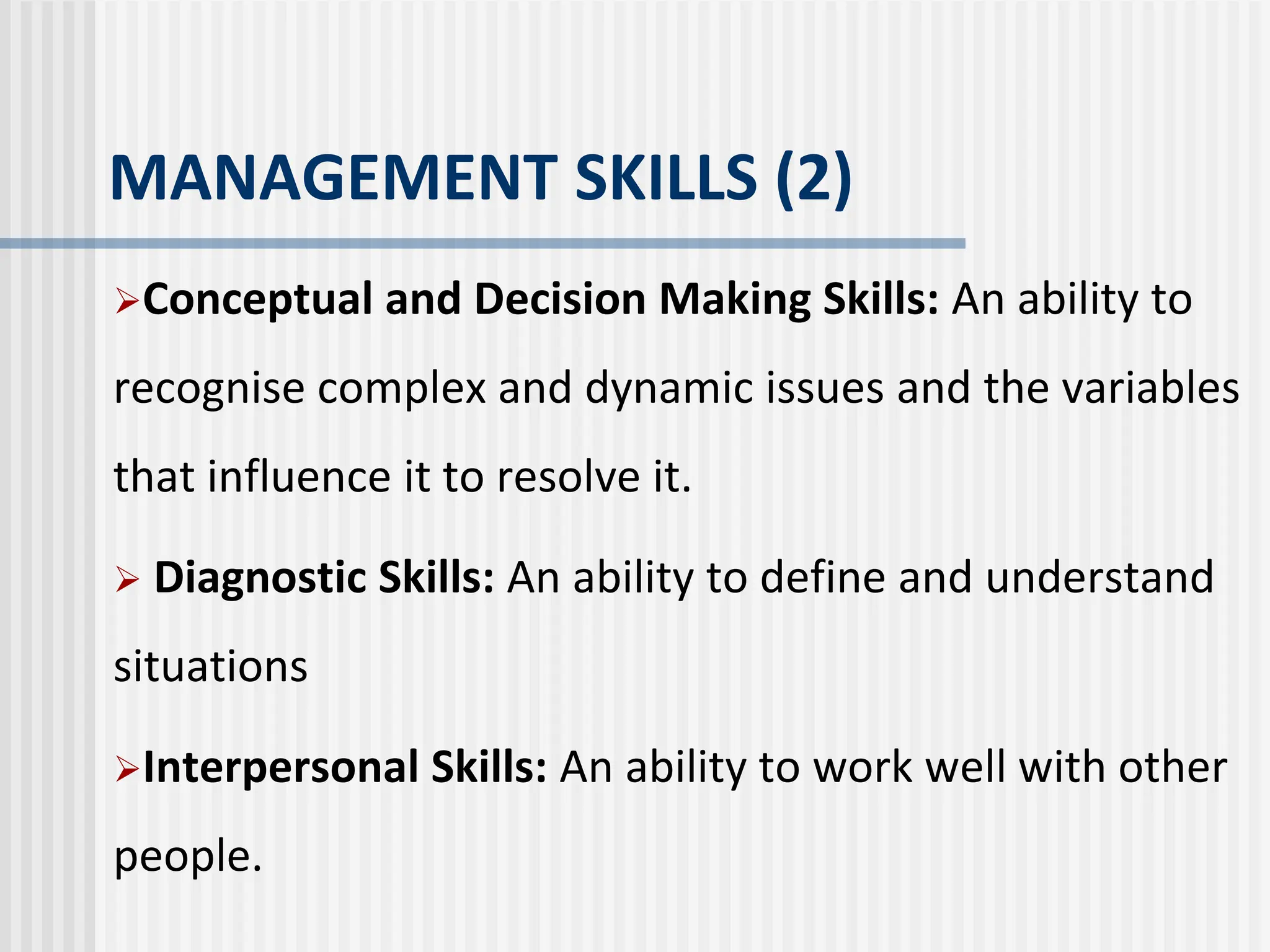 MANAGEMENT SKILLS (2)
Conceptual and Decision Making Skills: An ability to
recognise complex and dynamic issues and the variables
that influence it to resolve it.
 Diagnostic Skills: An ability to define and understand
situations
Interpersonal Skills: An ability to work well with other
people.
 