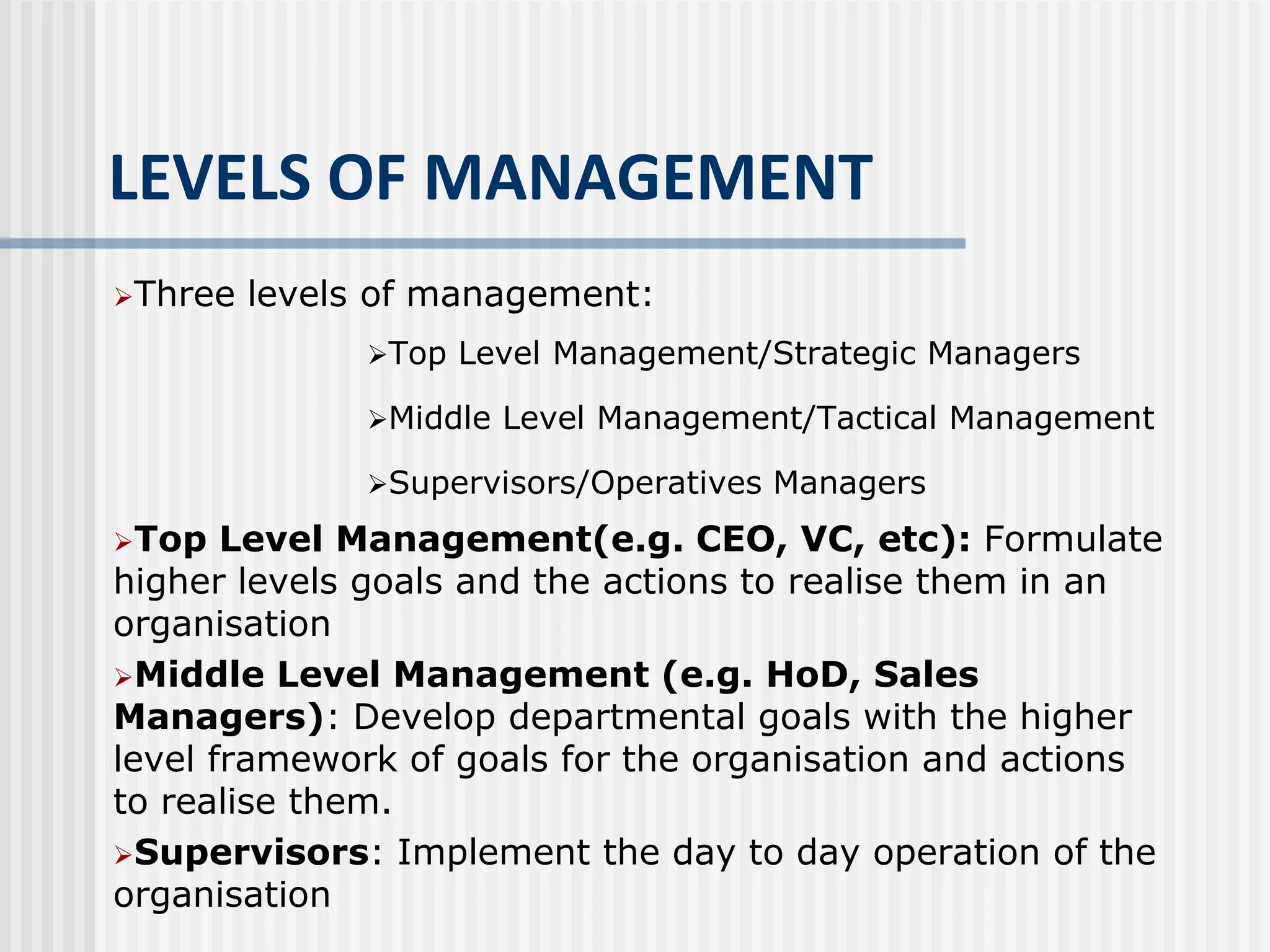 LEVELS OF MANAGEMENT
Three levels of management:
Top Level Management/Strategic Managers
Middle Level Management/Tactical Management
Supervisors/Operatives Managers
Top Level Management(e.g. CEO, VC, etc): Formulate
higher levels goals and the actions to realise them in an
organisation
Middle Level Management (e.g. HoD, Sales
Managers): Develop departmental goals with the higher
level framework of goals for the organisation and actions
to realise them.
Supervisors: Implement the day to day operation of the
organisation
 