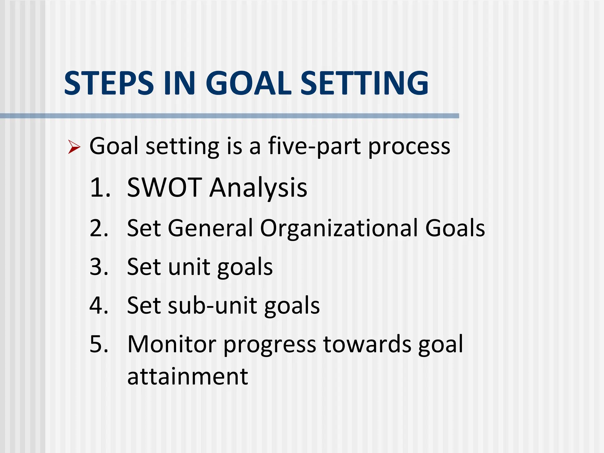 STEPS IN GOAL SETTING
 Goal setting is a five-part process
1. SWOT Analysis
2. Set General Organizational Goals
3. Set unit goals
4. Set sub-unit goals
5. Monitor progress towards goal
attainment
 