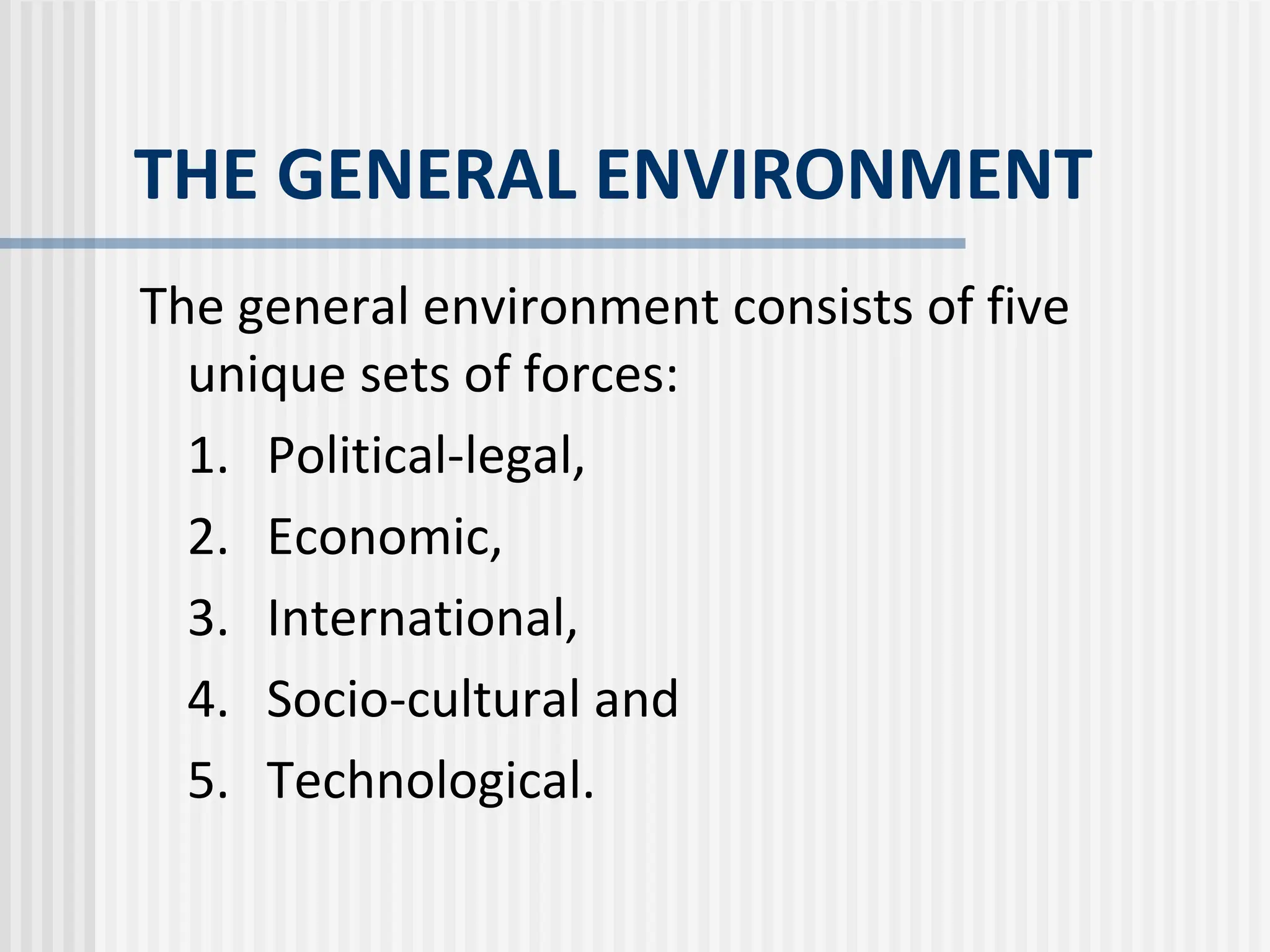 THE GENERAL ENVIRONMENT
The general environment consists of five
unique sets of forces:
1. Political-legal,
2. Economic,
3. International,
4. Socio-cultural and
5. Technological.
 