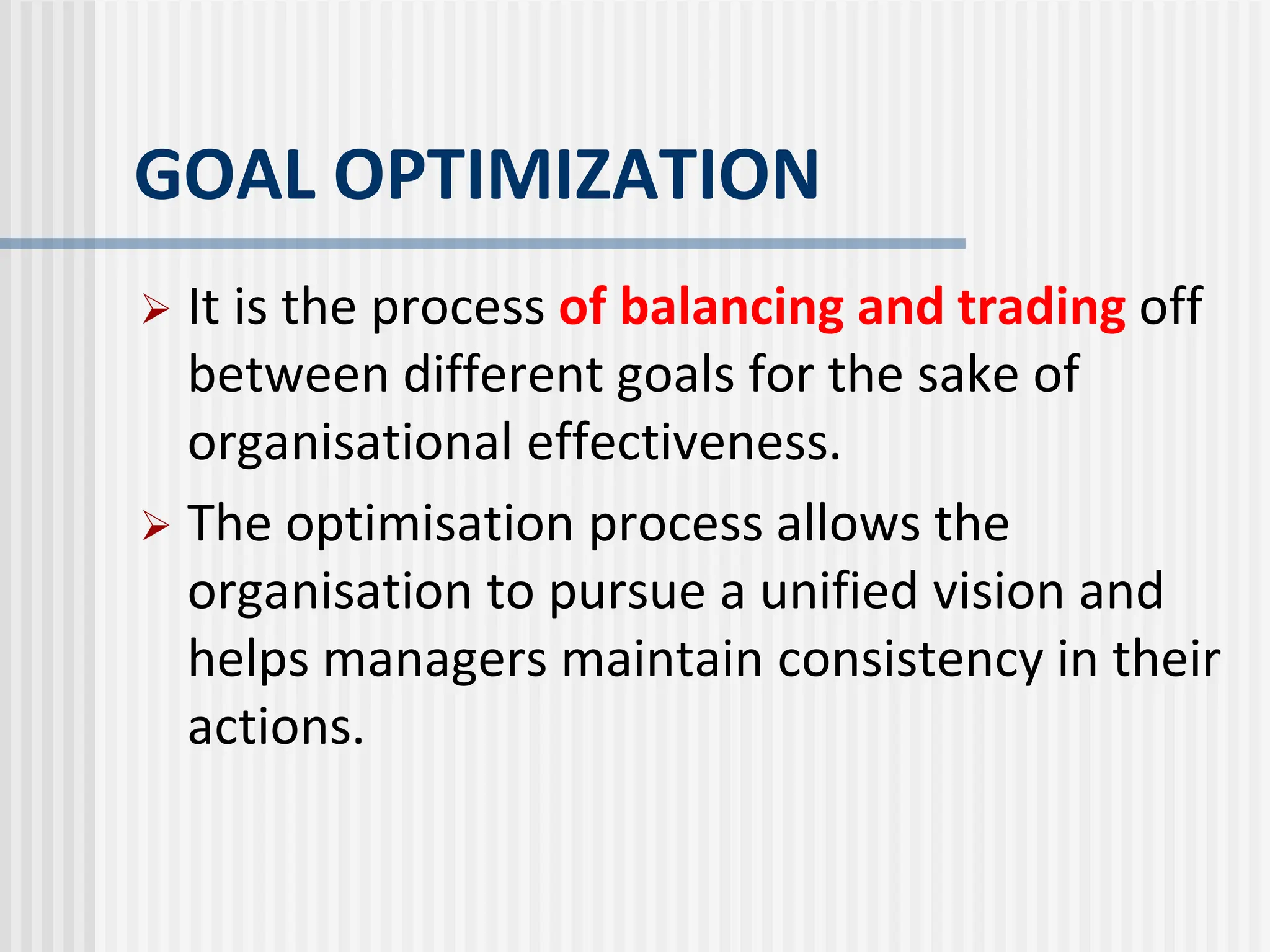 GOAL OPTIMIZATION
 It is the process of balancing and trading off
between different goals for the sake of
organisational effectiveness.
 The optimisation process allows the
organisation to pursue a unified vision and
helps managers maintain consistency in their
actions.
 