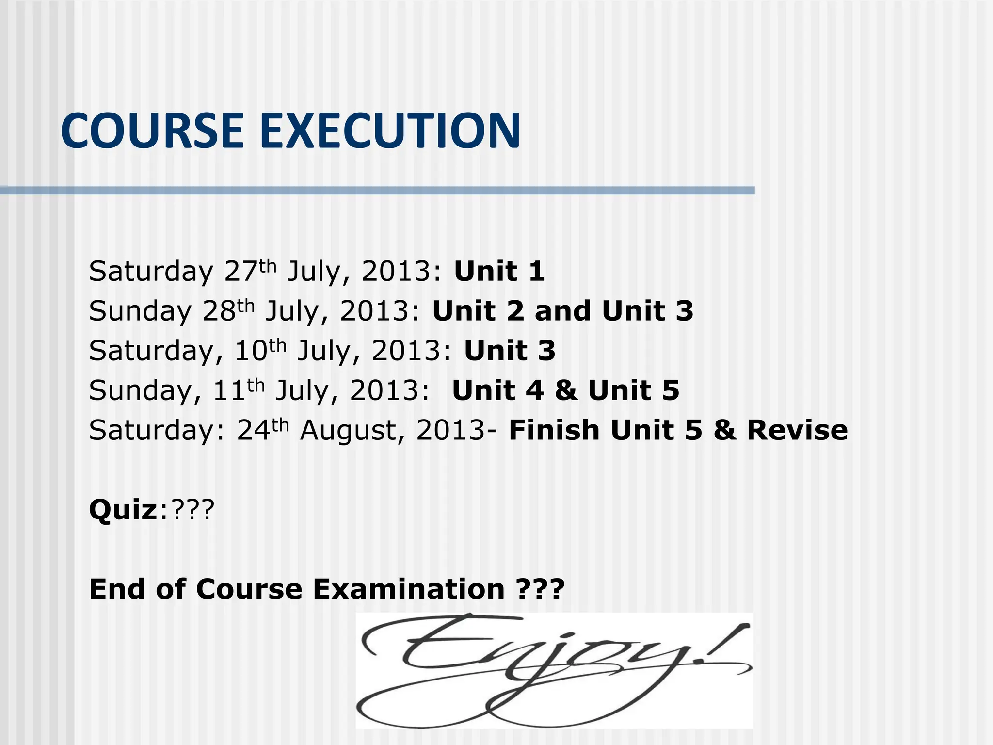 COURSE EXECUTION
Saturday 27th July, 2013: Unit 1
Sunday 28th July, 2013: Unit 2 and Unit 3
Saturday, 10th July, 2013: Unit 3
Sunday, 11th July, 2013: Unit 4 & Unit 5
Saturday: 24th August, 2013- Finish Unit 5 & Revise
Quiz:???
End of Course Examination ???
 