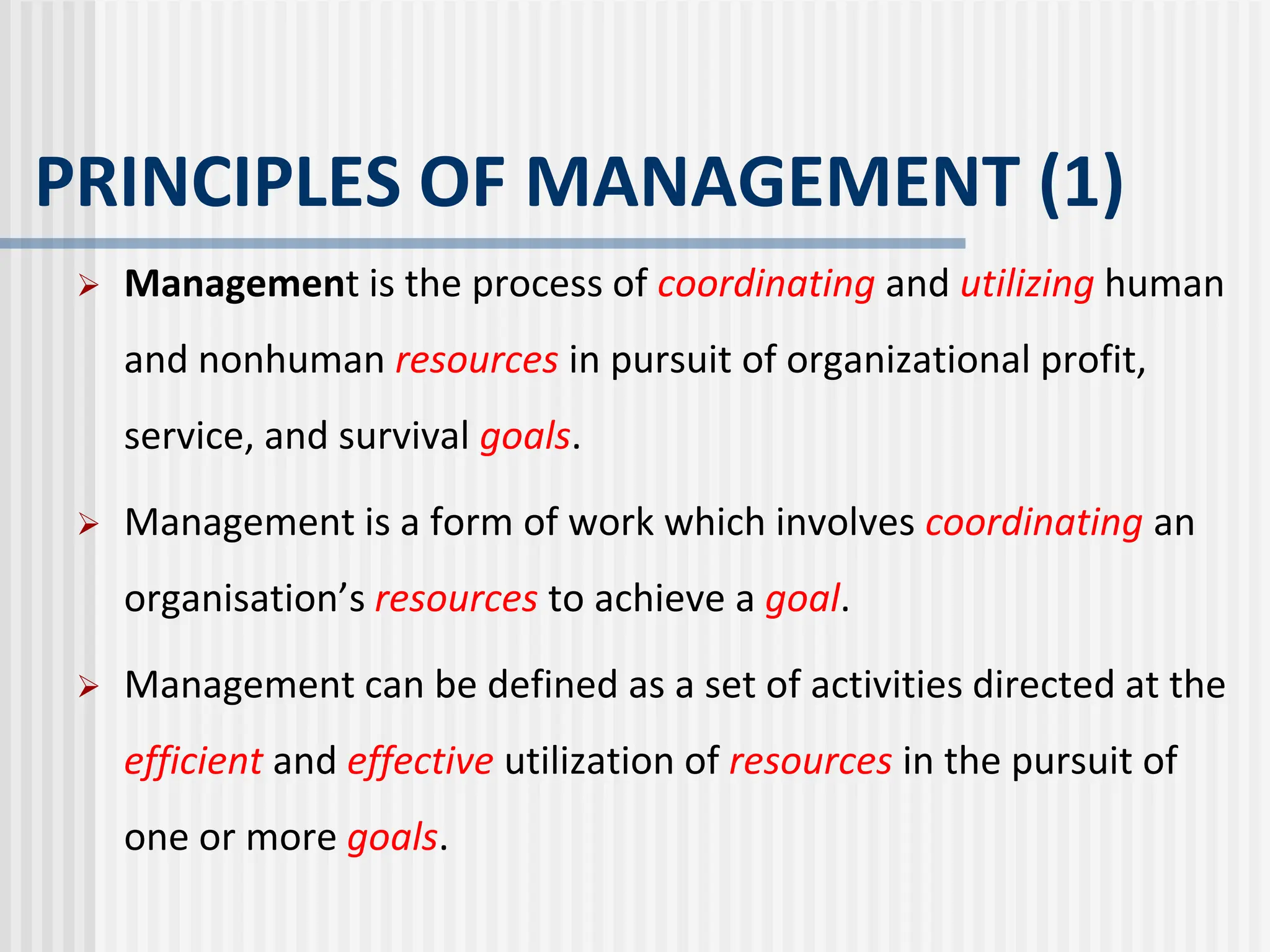 PRINCIPLES OF MANAGEMENT (1)
 Management is the process of coordinating and utilizing human
and nonhuman resources in pursuit of organizational profit,
service, and survival goals.
 Management is a form of work which involves coordinating an
organisation’s resources to achieve a goal.
 Management can be defined as a set of activities directed at the
efficient and effective utilization of resources in the pursuit of
one or more goals.
 