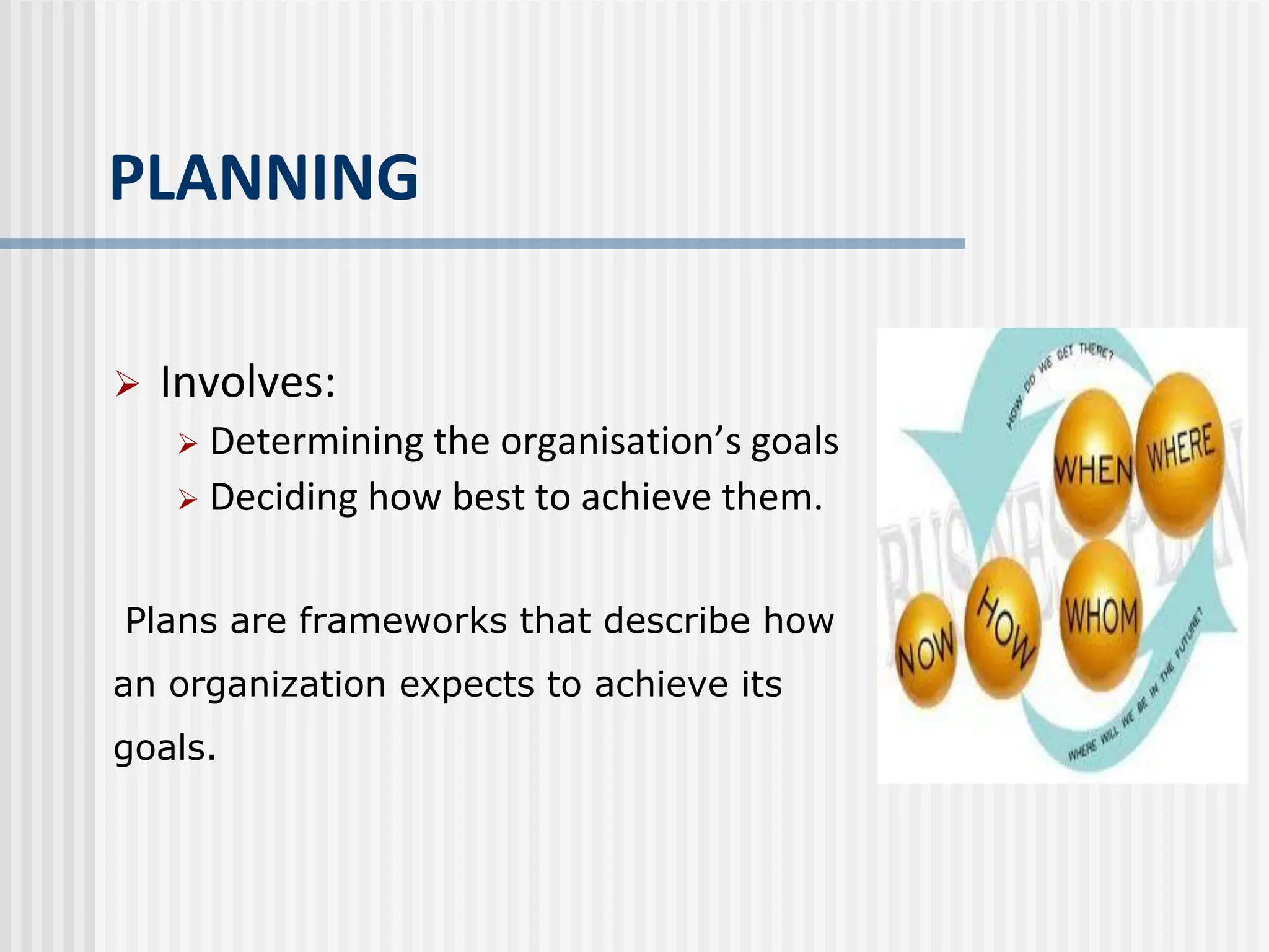 PLANNING
 Involves:
 Determining the organisation’s goals
 Deciding how best to achieve them.
Plans are frameworks that describe how
an organization expects to achieve its
goals.
 