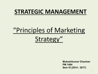 STRATEGIC MANAGEMENT
Mukeshkumar Chauhan
PM 1404
Sem VI (2014 - 2017)
“Principles of Marketing
Strategy”
1
 