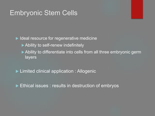 Embryonic Stem Cells
 Ideal resource for regenerative medicine
 Ability to self-renew indefinitely
 Ability to differentiate into cells from all three embryonic germ
layers
 Limited clinical application : Allogenic
 Ethical issues : results in destruction of embryos
 