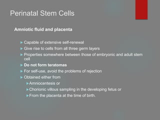 Perinatal Stem Cells
Amniotic fluid and placenta
 Capable of extensive self-renewal
 Give rise to cells from all three germ layers
 Properties somewhere between those of embryonic and adult stem
cell
 Do not form teratomas
 For self-use, avoid the problems of rejection
 Obtained either from
Amniocentesis or
Chorionic villous sampling in the developing fetus or
From the placenta at the time of birth.
 