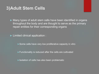 3)Adult Stem Cells
 Many types of adult stem cells have been identified in organs
throughout the body and are thought to serve as the primary
repair entities for their corresponding organs
 Limited clinical application :
Some cells have very low proliferative capacity in vitro
Functionality is reduced after the cells are cultivated
Isolation of cells has also been problematic
 